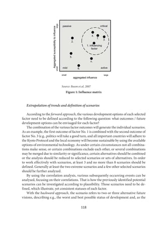 118
Source: Baum et.al, 2007
Figure 1: Influence matrix
Extrapolation of trends and definition of scenarios
According to the forward approach, the various development options of each selected
factor need to be defined according to the following question: what outcomes / future
development options can be envisaged for each factor?
The combination of the various factor outcomes will generate the individual scenarios.
As an example, the first outcome of factor No. 1 is combined with the second outcome of
factor No. 3 (e.g., politics will take a good turn, and all important countries will adhere to
the Kyoto Protocol and the local economy will become sustainable by using the available
options of environmental technology. As under certain circumstances not all combina-
tions make sense, or certain combinations exclude each other, or several combinations
may be merged due to similarity or significance, certain alternatives should be combined
or the analysis should be reduced to selected scenarios or sets of alternatives. In order
to work effectively with scenarios, at least 3 and no more than 8 scenarios should be
defined. Generally at least the two extreme scenarios and a few other selected scenarios
should be further analyzed.
By using the correlation analysis, various subsequently occurring events can be
analysed, focusing on their correlations. That is how the previously identified potential
scenarios can be investigated according to plausibility. Those scenarios need to be de-
fined, which illustrate, yet consistent statuses of each factor.
With the backward approach, the scenario refers to two or three alternative future
visions, describing e.g., the worst and best possible status of development and, as the
 