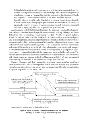 11
 Political challenges that call for government activity and stronger civil activity
in order to mitigate vulnerability to climate change. The activity of the groups of
population, exposed to vulnerability, their involvement in the allocation of funds
and, in general, their active involvement in decisions would be required.
 Consideration of social trends. Adaptation to climate change is significantly
affected by the social-demographic processes that are inherent in the society of
a particular country or one or two groups or areas thereof. Such processes could
include e.g., aging, reproduction, migration and qualifications.
A considerable part of the literature highlights the increased vulnerability of agricul-
ture and rural areas to climate change due to the currently existing and expected future
difficulties. These studies (e.g., Ford, Berrang-Ford 2011; Parotta, Trosper 2012; Faist,
Schade 2013; Gross, Heinrichs 2010; Black et al. 2013) do not only repeat the usual prob-
lems concerning the uncertainties of production or difficulties of infrastructure, but also
analyze the vulnerability and adaptation difficulties of social groups living in rural areas
and different rural regions depending on their social and cultural situation. Hansjürgens
and Antes (2008) similarly stress the role of social disparities in economic risk analysis,
in which the vulnerability to climate of society and the economy is an important factor.
In this respect vulnerability is identified with exposure to natural risks and threats. The
relations between the social-economic components of vulnerability and their correlation
with climate change are summarized well by Malcomb et al. (2014). We have also adapted
that summary and applied it in our research with slight modifications.
Figure 1 illustrates well that vulnerability to climate change entails a significant
social-economic risks, one of the important factors of which is that it may potentially
strengthen the disparities within society and can undermine efforts for the mitigation
of regional disparities in that respect too.
Social-economic risks of climate
change
Deteriora on of the infrastruc-
ture and built environment
Deteriora on of health
Worse nutri on
Environmental change, environ-
mental impacts, e.g., reduction
of forests, soil degradation
Poverty
Deteriora on in lifestyle and living
standard
Diversiﬁca on of economic rela ons,
agricultural and forestry produc on,
economic ac vity
Source: edited by authors, based on Malcomb et al (2014)
Figure 1: Social-economic vulnerability model and the network
relating to climate change (vulnerability web)
 