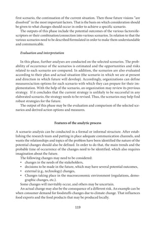 119
first scenario, the continuation of the current situation. Then those future visions “are
dissolved” in the most important factors. That is the basis on which consideration should
be given to what changes should occur in order to achieve a specific scenario.
The outputs of this phase include the potential outcomes of the various factors/de-
scriptors or their combination/connection into various scenarios. In relation to that the
various scenarios need to be described/formulated in order to make them understandable
and communicable.
Evaluation and interpretation
In this phase, further analyses are conducted on the selected scenarios. The prob-
ability of occurrence of the scenarios is estimated and the opportunities and risks
related to each scenario are compared. In addition, the scenarios are also evaluated
according to their plan and actual situation (the scenario in which we are at present
and direction in which future will develop). Accordingly, organizations can define
measures/action options for each scenario with which they can prepare for their im-
plementation. With the help of the scenario, an organization may review its previous
strategy. If it concludes that the current strategy is unlikely to be successful in any
elaborated scenario, the strategy needs to be revised. Thus, the scenarios may help find
robust strategies for the future.
The output of this phase may be the evaluation and comparison of the selected sce-
narios and derived action options and measures.
Features of the analytic process
A scenario analysis can be conducted in a formal or informal structure. After estab-
lishing the research team and putting in place adequate communication channels, and
wants the relationships and topics of the problem have been identified the nature of the
potential changes should also be defined. In order to do that, the main trends and the
probable time of occurrence of the changes need to be identified, which also requires
imagination about the future.
The following changes may need to be considered:
• changes in the needs of the stakeholders,
• decisions to be made in the future, which may have several potential outcomes,
• external (e.g., technology) changes,
• Changes taking place in the macroeconomic environment (regulations, demo-
graphic changes, etc.).
Some changes will inevitably occur, and others may be uncertain.
An actual change may also be the consequence of a different risk. An example can be
when consumer demand for foodstuffs changes due to climate change. That influences
food exports and the food products that may be produced locally.
 