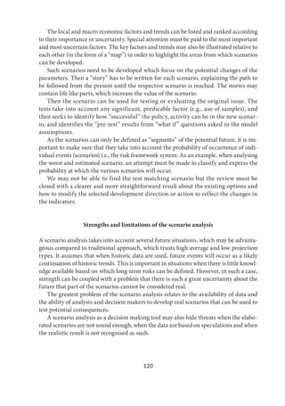 120
The local and macro economic factors and trends can be listed and ranked according
to their importance or uncertainty. Special attention must be paid to the most important
and most uncertain factors. The key factors and trends may also be illustrated relative to
each other (in the form of a “map”) in order to highlight the areas from which scenarios
can be developed.
Such scenarios need to be developed which focus on the potential changes of the
parameters. Then a “story” has to be written for each scenario, explaining the path to
be followed from the present until the respective scenario is reached. The stories may
contain life like parts, which increase the value of the scenario.
Then the scenario can be used for testing or evaluating the original issue. The
tests take into account any significant, predicable factor (e.g., use of samples), and
then seeks to identify how “successful” the policy, activity can be in the new scenar-
io, and identifies the “pre-test” results from “what if” questions asked in the model
assumptions.
As the scenarios can only be defined as “segments” of the potential future, it is im-
portant to make sure that they take into account the probability of occurrence of indi-
vidual events (scenarios) i.e., the risk framework system. As an example, when analysing
the worst and estimated scenario, an attempt must be made to classify and express the
probability at which the various scenarios will occur.
We may not be able to find the test matching scenario but the review must be
closed with a clearer and more straightforward result about the existing options and
how to modify the selected development direction or action to reflect the changes in
the indicators.
Strengths and limitations of the scenario analysis
A scenario analysis takes into account several future situations, which may be advanta-
geous compared to traditional approach, which trusts high average and low projection
types. It assumes that when historic data are used, future events will occur as a likely
continuation of historic trends. This is important in situations when there is little knowl-
edge available based on which long-term risks can be defined. However, in such a case,
strength can be coupled with a problem that there is such a great uncertainty about the
future that part of the scenarios cannot be considered real.
The greatest problem of the scenario analysis relates to the availability of data and
the ability of analysts and decision makers to develop real scenarios that can be used to
test potential consequences.
A scenario analysis as a decision making tool may also hide threats when the elabo-
rated scenarios are not sound enough, when the data are based on speculations and when
the realistic result is not recognised as such.
 