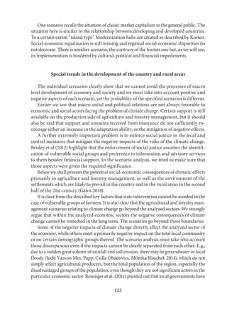122
One scenario recalls the situation of classic market capitalism to the general public. The
situation here is similar to the relationship between developing and developed countries.
To a certain extent “island type” Modernization hubs are created as described by Korten.
Social-economic equalization is still missing and regional social-economic disparities do
not decrease. There is another scenario, the contrary of the former one but, as we will see,
its implementation is hindered by cultural, political and financial impediments.
Special trends in the development of the country and rural areas
The individual scenarios clearly show that we cannot avoid the processes of macro
level development of economy and society and we must take into account positive and
negative aspects of each scenario, yet the probability of the specified scenarios is different.
Earlier we saw that macro social and political relations are not always favorable to
economic and social actors facing the problem of climate change. Certain support is still
available on the production side of agriculture and forestry management, but it should
also be said that support and amounts received from insurance do not sufficiently en-
courage either an increase in the adaptation ability, or the mitigation of negative effects.
A further extremely important problem is to enforce social justice in the local and
central measures that mitigate the negative impacts of the risks of the climate change.
Brisley et al (2012) highlight that the enforcement of social justice assumes the identifi-
cation of vulnerable social groups and preference to information and advisory services
to them besides financial support. In the scenario analysis, we tried to make sure that
those aspects were given the required significance.
Below we shall present the potential social-economic consequences of climatic effects
primarily in agriculture and forestry management, as well as the environment of the
settlements which are likely to prevail in the country and in the rural areas in the second
half of the 21st century (Gálos 2014).
It is clear from the described key factors that state intervention cannot be avoided in the
case of vulnerable groups of farmers. It is also clear that the agricultural and forestry man-
agement scenarios relating to climate change go beyond the analyzed sectors. We strongly
argue that within the analyzed economic sectors the negative consequences of climate
change cannot be remedied in the long term. The scenarios go beyond those boundaries.
Some of the negative impacts of climate change directly affect the analyzed sector of
the economy, while others exert a primarily negative impact on the total local community
or on certain demographic groups thereof. The scenario analysis must take into account
those discrepancies even if the impacts cannot be clearly separated from each other. E.g.,
due to a sudden great volume of rainfall and soil erosion, there may be groundwater or local
floods (Judit Vancsó Mrs. Papp, Csilla Obádovics, Mónika Hoschek 2014), which do not
simply affect agricultural producers, but the total population of the region, especially the
disadvantaged groups of the population, even though they are not significant actors in the
particular economic sector. Reisinger et al. (2011) pointed out that local governments have
 