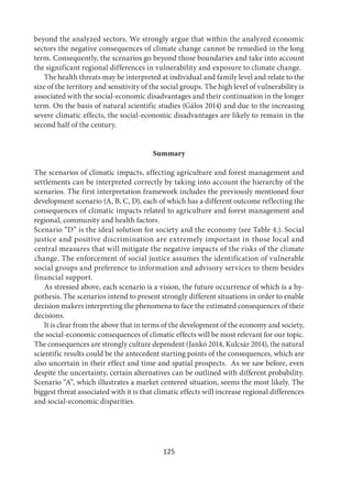 125
beyond the analyzed sectors. We strongly argue that within the analyzed economic
sectors the negative consequences of climate change cannot be remedied in the long
term. Consequently, the scenarios go beyond those boundaries and take into account
the significant regional differences in vulnerability and exposure to climate change.
The health threats may be interpreted at individual and family level and relate to the
size of the territory and sensitivity of the social groups. The high level of vulnerability is
associated with the social-economic disadvantages and their continuation in the longer
term. On the basis of natural scientific studies (Gálos 2014) and due to the increasing
severe climatic effects, the social-economic disadvantages are likely to remain in the
second half of the century.
Summary
The scenarios of climatic impacts, affecting agriculture and forest management and
settlements can be interpreted correctly by taking into account the hierarchy of the
scenarios. The first interpretation framework includes the previously mentioned four
development scenario (A, B, C, D), each of which has a different outcome reflecting the
consequences of climatic impacts related to agriculture and forest management and
regional, community and health factors.
Scenario “D” is the ideal solution for society and the economy (see Table 4.). Social
justice and positive discrimination are extremely important in those local and
central measures that will mitigate the negative impacts of the risks of the climate
change. The enforcement of social justice assumes the identification of vulnerable
social groups and preference to information and advisory services to them besides
financial support.
As stressed above, each scenario is a vision, the future occurrence of which is a hy-
pothesis. The scenarios intend to present strongly different situations in order to enable
decision makers interpreting the phenomena to face the estimated consequences of their
decisions.
It is clear from the above that in terms of the development of the economy and society,
the social-economic consequences of climatic effects will be most relevant for our topic.
The consequences are strongly culture dependent (Jankó 2014, Kulcsár 2014), the natural
scientific results could be the antecedent starting points of the consequences, which are
also uncertain in their effect and time and spatial prospects. As we saw before, even
despite the uncertainty, certain alternatives can be outlined with different probability.
Scenario “A”, which illustrates a market centered situation, seems the most likely. The
biggest threat associated with it is that climatic effects will increase regional differences
and social-economic disparities.
 