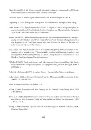 127
Gálos, Borbála (2014): A9. Klímaszcenáriók időszakai, kiválasztott klímamodellekkel [Climate
Scenario Periods with Selected Climate Models]. Manuscript.
Heinecke, A.(2012): Anmerkungen zur Szenariotechnik. Brausschweig (PDF 179 KB)
Hugenberg, H.(2012): Strategisches Management des Unternehmens. Springer-Gabler Verlag,
Jankó, Ferenc (2014): Éghajlati probléma-érzékelés és adaptáció a hazai mezőgazdaságban: az
interjúvizsgálatok eredményei. [Climate Problem Perception and Adaptation in the Hungarian
Agriculture: Interview Results]. See in this volume.
Kulcsár, László(2014): A klimatikus változás percepciója és a kihívásokra adott válaszok a mezőgaz-
dasági termelők körében: a kérdőíves vizsgálat eredményei. [Climate Change Perception
and Responses to the Challenges Among Agricultural Producers: Results of the question-
naire-based survey]. See in this volume.
Judit Vancsó Mrs. Papp, Csilla Obádovics, Mónika Hoschek (2014): A társadalom klímaválto-
zással szembeni sérülékenysége: Villámárvizekkel szembeni sérülékenység vizsgálat a zalai
kistérségekben. [Vulnerability of Society to Climate Change: Review of Vulnerability to Flash
Floods in Zala Micro Regions] See in this volume.
Pillkahn, U.(2007): Trends und Szenarien als Werkzeuge zur Strategieentwicklung. Wie Sie die
unternehmerische und gesellschaftliche Zukunft planen und gestalten. Erlangen. ISBN 3
89578-286-6.
Probst, G. J. B, Gomez, P.(1999): Vernetztes Denken - Ganzheitliches Führen in der Praxis,
Székely, Csaba (2014): A környezeti kockázatok kezelése [Management of Environmental Risks].
SROP-4.2.2.A-11/1/KONV
Vester, F.: Die Kunst vernetzt zu denken, 1970
Wilms, F.(2006): Szenariotechnik. Vom Umgang mit der Zukunft, Haupt Verlag, Bern, ISBN
3-258-06988-3
Zürni, U., S.(2004): Möglichkeiten und Grenzen der Szenarioanalyse - Eine Analyse am Beispiel
der Schweizer Energieplanung. Verlag für Wissenschaft und Kultur. Erschienen unter ISBN
3-865553-101-6.
Zwicky, F.(1966): Entdecken, Erfinden, Forschen im morphologischen Weltbild, München, Zürich,
Droemer/Knaur, 1966
 