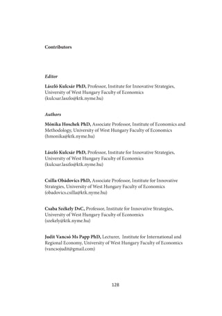 128
Contributors
Editor
László Kulcsár PhD, Professor, Institute for Innovative Strategies,
University of West Hungary Faculty of Economics
(kulcsar.laszlo@ktk.nyme.hu)
Authors
Mónika Hoschek PhD, Associate Professor, Institute of Economics and
Methodology, University of West Hungary Faculty of Economics
(hmonika@ktk.nyme.hu)
László Kulcsár PhD, Professor, Institute for Innovative Strategies,
University of West Hungary Faculty of Economics
(kulcsar.laszlo@ktk.nyme.hu)
Csilla Obádovics PhD, Associate Professor, Institute for Innovative
Strategies, University of West Hungary Faculty of Economics
(obadovics.csilla@ktk.nyme.hu)
Csaba Székely DsC, Professor, Institute for Innovative Strategies,
University of West Hungary Faculty of Economics
(szekely@ktk.nyme.hu)
Judit Vancsó Ms Papp PhD, Lecturer, Institute for International and
Regional Economy, University of West Hungary Faculty of Economics
(vancsojudit@gmail.com)
 