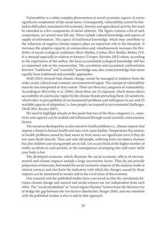 12
Vulnerability is a rather complex phenomenon in social-economic aspects. It covers
significant components of the social status. Consequently, vulnerability cannot be lim-
ited to difficulties associated with economic, forestry and agricultural activity, but must
be extended to a few components of social relations. The figure contains a lot of such
components, yet several were left out. These include cultural knowledge and aspects of
supply of information. The aspect of traditional knowledge, which may contribute to
the reduction of negative climate impacts plays an important role in the literature. It
increases the adaptive capacity of communities and, simultaneously increases the flex-
ibility of social-ecological conditions (Ruiz-Mallén, Corbea 2013; Boillat, Berkes 213).
It is stressed especially in relation to forestry (Trosper, Parrotta 2012) where, according
to the experiences of the author, the local accumulated ecological knowledge still has
an important role in the communities. The correlation and occasional confrontation
between “traditional” and “scientific” knowledge may also create knowledge that stems
equally from traditional and scientific approaches.
Wolf (2011) stressed that climate change cannot be managed in isolation from the
wider social, cultural and economic environment of region. The concept of vulnerability
must be also interpreted in that context. There are three key categories of vulnerability.
According to McCarthy et al. (2001), those three are (1) exposure, which means direct
accessibility of a particular region by the climate threats prevailing there, (2) sensitivity,
which refers to perceptibility of environmental problems and willingness to act, and (3)
available capacity of adaptation, i.e. how people can respond to environmental challenges.
(Wolf 2011, Kovács 2007).
We need to highlight already at this point that two of the three categories i.e., sensi-
tivity and capacity can be studied and influenced through social scientific and economic
factors.
The scenarios developed by us also extend to health problems i.e., climate impacts that
impose a threat to human health and may even cause fatality. Temperature fluctuation,
or health problems caused by heat waves or frost waves are significant even if they do
not cause death directly. Thus, not only old people, suffering from circulatory diseases
but also children and young people are at risk. Let us just think of the higher number of
traffic accidents in such periods, or the consequences of jumping into cold water while
your body is hot.
The developed scenarios, which illustrate the social-economic effects of environ-
mental and climate impacts include a large uncertainty factor. They do not provide
projections or forecasts, but model the social-economic impacts of the analyses made in
natural sciences and also form the indicators with which the changes caused by those
impacts can be monitored in society and in the rural areas of the economy.
Our research and the published studies have convinced us that the correlations be-
tween climate change and natural and social sciences are not independent from each
other. The “social metabolism” or “social regime theories” known from the literature try
to bridge the gap between the two factors (Baerlocher, Burger 2010), and our intention
with the published studies is also to add to that approach.
 