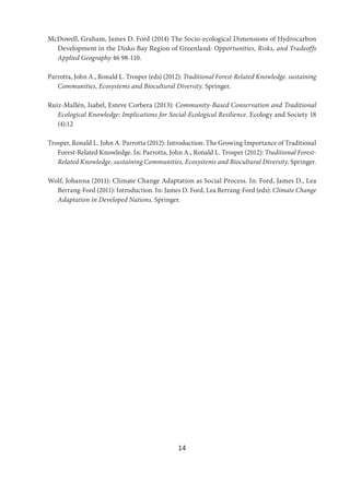14
McDowell, Graham, James D. Ford (2014) The Socio-ecological Dimensions of Hydrocarbon
Development in the Disko Bay Region of Greenland: Opportunities, Risks, and Tradeoffs
Applied Geography 46 98-110.
Parrotta, John A., Ronald L. Trosper (eds) (2012): Traditional Forest-Related Knowledge. sustaining
Communities, Ecosystems and Biocultural Diversity. Springer.
Ruiz-Mallén, Isabel, Esteve Corbera (2013): Community-Based Conservation and Traditional
Ecological Knowledge: Implications for Social-Ecological Resilience. Ecology and Society 18
(4):12
Trosper, Ronald L, John A. Parrotta (2012): Introduction: The Growing Importance of Traditional
Forest-Related Knowledge. In: Parrotta, John A., Ronald L. Trosper (2012): Traditional Forest-
Related Knowledge. sustaining Communities, Ecosystems and Biocultural Diversity. Springer.
Wolf, Johanna (2011): Climate Change Adaptation as Social Process. In: Ford, James D., Lea
Berrang-Ford (2011): Introduction. In: James D. Ford, Lea Berrang-Ford (eds): Climate Change
Adaptation in Developed Nations. Springer.
 