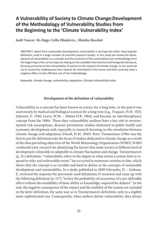 15
A Vulnerability of Society to Climate Change:Development
of the Methodology of Vulnerability Studies from
the Beginning to the ‘Climate Vulnerability Index’
Judit Vancsó Ms Papp, Csilla Obádovics , Mónika Hoschek
ABSTRACT: Apart from sustainable development, vulnerability is perhaps the other most popular
definition, used in a large number of scientific research studies. In this study we review the devel-
opment of vulnerability as a concept and the evolution of the vulnerability test methodology from
the beginning to the current days by relying on the available international and Hungarian literature,
focusing primarily on the vulnerability of society to the impacts of climate change. In our work we
try to reveal the inadequacies that need to be eliminated in the future and that currently have a
negative effect on the efficient use of the methodology
Keywords: climate change, vulnerability, adaptation, Climate Vulnerability Index
Development of the definition of vulnerability
Vulnerability as a concept has been known in science for a long time: in the past it was
used mostly by medical and biological sciences for a long time (e.g., Traquair, H.M. 1925;
Scharrer, E. 1940; Lewis, W.M. – Helms D.R. 1964), and became an interdisciplinary
concept from the 1980s. These days vulnerability analyses have a key role in environ-
mental risk assumptions, disaster prevention, studies dedicated to public health and
economic development and, especially in research focusing on the correlation between
climate change and adaptation (Füssel, H.M. 2005). Peter Timmerman (1981) was the
first to put the definition into the focus of studies dedicated to climate change as a result
of the then prevailing objectives of the World Meteorology Organization (WMO). WMO
conducted a key research for identifying the factors that make society at different level of
development vulnerable or adaptable to climate fluctuation and change. Timmermann’s
(p. 21.) definition: “vulnerability refers to the degree to what extent a system fails to re-
spond to risky and unfavorable events” has occurred in numerous versions to date, which
shows that the concept is as variable and hard to define as the concepts of sustainable
development and sustainability. In a study, published in 2009 Schroeder, D. – Gefenas,
E. reviewed the majority the previously used definitions (5 versions) and came up with
the following definition (p. 117): “to face the probability of occurrence of a pre-definable
effect without the availability of basic ability or knowledge, required for defence”. In the
end, the negative consequence of the impact and the inability of the system are included
in the latter definition, the same way as in Timmermann’s definition, only in a slightly
more sophisticated way. Consequently, when authors define vulnerability, they always
 