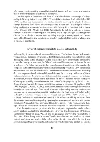 16
take into account a negative stress effect, which is known and may occur, and a system
that is unable to respond effectively to the impact.
The first report of the second task force of IPCC already used the concept of vulner-
ability, indicating its importance (McG. Tegart, G.W. – Sheldon, G.W. – Griffiths, D.C.
1990), but then the phenomenon was limited more to mapping the effects of climate
change. From the third report besides impacts and adaptations the concept of vulnera-
bility has become an issue of key importance (McCarthy, J.J. – Canziani. O.F. – Leary,
N.A. – Dokken, D.J. – White, K.S. 2001). According to the task force in terms of climate
change a vulnerable system response sensitively also to slight changes occurring in the
climate (harmful effects appear) and the ability to adapt is severely restricted. In con-
trast, a flexible system and society is not sensitive to climate fluctuation or change and
is capable of adaptation.
Review of major experiments to measure vulnerability
Vulnerability is measured with a vulnerability index. The basis of the method was de-
veloped by Lino Briguglio (Briguglio, L. 1993) for establishing the vulnerability of small
developing island states. Briguglio’s index consisted of three components: exposure to
external economy environment, the “island” status and distance, and inclination for nat-
ural disasters. To define exposure to the external economic environment, he developed a
composite index of three elementary indicators (number of population, GDP, size of land),
based on the idea that vulnerability to the external economic environment primarily
depends on population density and the conditions of the economy. In the case of island
status and distance, the share of goods transportation in export revenues was included
in the index, while in relation to the inclination for natural disasters he used the figures
of damages caused by natural disasters as a ratio of GDP, prepared by the UN. Later
Briguglio modified and developed the indicator on several occasions (Briguglio, L. 1995,
1997; Briguglio, L.-Galea, W. 2003). Then the vulnerability indicator began to develop in
several directions and, apart from social, economic vulnerability analyses, the indicator
required for environmental vulnerability analyses, i.e. the Environmental Vulnerability
Index (EVI) was also developed in several projects between 1998 and 2004 (Kaly, U.L. et
al 2004). To define environmental vulnerability, the authors listed fifty indicators from
the areas of weather-climate, geology, geography, resources and services, and human
population. Vulnerability was approached from three aspects - risks, resistance and dam-
ages - while the results were shown on a scale of five (resistant - extremely vulnerable).
With the environmental problems, the first obvious examples relate to the vulner-
ability analyses dedicated to climate change, involving the development of “Climate
Vulnerability Index” in 2002. Wu, S.I. and his colleagues analyzed the vulnerability of
the coasts of New Jersey state in view of floods, coastal storms and sea level variation.
In their work they also analyzed the vulnerability of society, for which they took into
account the age structure of society, its breakdown by nationality and gender, the income
 