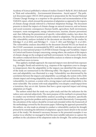 20
Academy of Science) published a volume of studies (Tamás P.-Bulla M. 2011) dedicated
to “Risk and vulnerability - Environmental dimensions - Social aspects”. The polit-
ical discussion paper (NCCS 2013) prepared in preparation for the Second National
Climate Change Strategy as a response to the questions and recommendation of the
VAHAVA report, which stressed the promotion of adaptation as opposed to the impacts
of climate change already referred to a National Adaptation Strategy. The document
presents in detail the impacts of climate change on natural resources, and on human
and social-economic consequences (human health, agriculture, built environment,
transport, waste management, energy infrastructure, tourism, disaster prevention)
and, then following the presentation of specific vulnerability studies, lays down the
objectives, the direction of actions and tasks related to adaptation. The precedents of
the vulnerability analyses included in the document are described in the studies by
Pálvölgyi T. et al 2010, and Pálvölgyi T. – Czira T. 2011 and Pálvölgyi T. et al 2011.
The vulnerability analyses described in the document (Second NCCS) are based on
the CCIAV assessment, recommended by IPCC and described above and were devel-
oped by an international project CLAVIER (Climate Change and Variability: Impact
in Central and Eastern Europe) concerning, among others, the analysis of the impacts
of climate change on the ecological and built environment. In the course of the study,
the authors conducted district level vulnerability analysis in relation to drought, forest
fires and heat waves in towns.
They applied a multiple approach: the expected impacts were derived from exposure
(e.g., drought, flood) and sensitivity (e.g., response of the vegetation cover to changes
in temperature), then the adaptability to the impacts was identified (the main steps
of the study are summarized in the following table). The degree of sensitivity, expo-
sure and adaptability was illustrated in a map. Vulnerability was determined by the
correlation between the impacts and adaptability: accordingly, the system with a little
climate impact and strong adaptability may be considered robust and has the smallest
vulnerability. In contrast, a system with a strong impact and weak adaptability is the
most vulnerable. The systems with weak adaptability even despite a small impact form
a transition; they are at risk. Systems that have a great expected impact and strong
adaptation are fragile.
The authors noted that the study was a pilot study and that the indicators for the
indices were selected subjectively. The main purpose of this method is to present how
to conduct any territorial vulnerability analyses according to indicators, specifically
designed for a particular problem and to present the results illustratively. Consequently,
the calculation of the indices should be revised and extended within the framework of
the methodology covered by the discussion paper. Following the approach presented by
the authors, we also made an attempt to conduct a vulnerability analysis for drought
primarily by extending the definition of adaptation capacity (more details in the second
part of the study). We deemed it necessary because in the presented examples it was
unclear to us whether we managed to find the most suitable indicators to capture the
problem in the calculation of the adaptation index for drought. The authors prepared
 