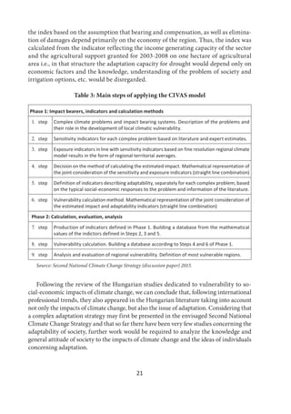 21
the index based on the assumption that bearing and compensation, as well as elimina-
tion of damages depend primarily on the economy of the region. Thus, the index was
calculated from the indicator reflecting the income generating capacity of the sector
and the agricultural support granted for 2003-2008 on one hectare of agricultural
area i.e., in that structure the adaptation capacity for drought would depend only on
economic factors and the knowledge, understanding of the problem of society and
irrigation options, etc. would be disregarded.
Table 3: Main steps of applying the CIVAS model
Phase 1: Impact bearers, indicators and calculation methods
 step Complex climate problems and impact bearing systems. Description of the problems and
their role in the development of local climatic vulnerability.
 step Sensitivity indicators for each complex problem based on literature and expert estimates.
 step Exposure indicators in line with sensitivity indicators based on fine resolution regional climate
model results in the form of regional territorial averages.
 step Decision on the method of calculating the estimated impact. Mathematical representation of
the joint consideration of the sensitivity and exposure indicators (straight line combination)
 step Definition of indicators describing adaptability, separately for each complex problem; based
on the typical social-economic responses to the problem and information of the literature.
 step Vulnerability calculation method. Mathematical representation of the joint consideration of
the estimated impact and adaptability indicators (straight line combination)
Phase 2: Calculation, evaluation, analysis
 step Production of indicators defined in Phase 1. Building a database from the mathematical
values of the indictors defined in Steps 2, 3 and 5.
 step Vulnerability calculation. Building a database according to Steps 4 and 6 of Phase 1.
 step Analysis and evaluation of regional vulnerability. Definition of most vulnerable regions.
Source: Second National Climate Change Strategy (discussion paper) 2013.
Following the review of the Hungarian studies dedicated to vulnerability to so-
cial-economic impacts of climate change, we can conclude that, following international
professional trends, they also appeared in the Hungarian literature taking into account
not only the impacts of climate change, but also the issue of adaptation. Considering that
a complex adaptation strategy may first be presented in the envisaged Second National
Climate Change Strategy and that so far there have been very few studies concerning the
adaptability of society, further work would be required to analyze the knowledge and
general attitude of society to the impacts of climate change and the ideas of individuals
concerning adaptation.
 