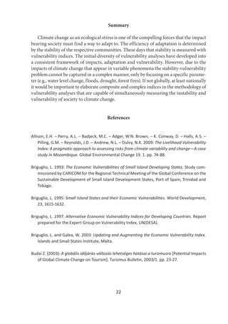 22
Summary
Climate change as an ecological stress is one of the compelling forces that the impact
bearing society must find a way to adapt to. The efficiency of adaptation is determined
by the stability of the respective communities. These days that stability is measured with
vulnerability indices. The initial diversity of vulnerability analyses have developed into
a consistent framework of impacts, adaptation and vulnerability. However, due to the
impacts of climate change that appear in variable phenomena the stability-vulnerability
problem cannot be captured in a complex manner, only by focusing on a specific parame-
ter (e.g., water level change, floods, drought, forest fires). If not globally, at least nationally
it would be important to elaborate composite and complex indices in the methodology of
vulnerability analyses that are capable of simultaneously measuring the instability and
vulnerability of society to climate change.
References
Allison, E.H. – Perry, A.L. – Badjeck, M.C. – Adger, W.N. Brown, – K. Conway, D. – Halls, A.S. –
Pilling, G.M. – Reynolds, J.D. – Andrew, N.L. – Dulvy, N.K. 2009: The Livelihood Vulnerability
Index: A pragmatic approach to assessing risks from climate variability and change—A case
study in Mozambique. Global Environmental Change 19. 1. pp. 74-88.
Briguglio, L. 1993: The Economic Vulnerabilities of Small Island Developing States. Study com-
missioned by CARICOM for the Regional Technical Meeting of the Global Conference on the
Sustainable Development of Small Island Development States, Port of Spain, Trinidad and
Tobago.
Briguglio, L. 1995: Small Island States and their Economic Vulnerabilities. World Development,
23, 1615-1632.
Briguglio, L. 1997: Alternative Economic Vulnerability Indices for Developing Countries. Report
prepared for the Expert Group on Vulnerability Index, UN(DESA).
Briguglio, L. and Galea, W. 2003: Updating and Augmenting the Economic Vulnerability Index.
Islands and Small States Institute, Malta.
Budai Z. (2003): A globális időjárás-változás lehetséges hatásai a turizmusra [Potential Impacts
of Global Climate Change on Tourism]. Turizmus Bulletin, 2003/1. pp. 23-27.
 