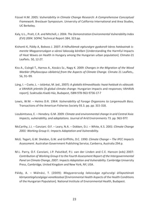 23
Füssel H.M. 2005: Vulnerability in Climate Change Research: A Comprehensive Conceptual
Framework. Breslauer Symposium. University of California International and Area Studies,
UC Berkeley.
Kaly, U.L., Pratt, C.R. and Mitchell, J. 2004. The Demonstration Environmental Vulnerability Index
(EVI) 2004. SOPAC Technical Report 384, 323 pp.
Kishonti K, Páldy A, Bobvos J. 2007: A hőhullámok egészségre gyakorolt káros hatásainak is-
merete Magyarországon a városi lakosság körében [Understanding the Harmful Impacts
of Heat Waves on Health in Hungary among the Hungarian urban population]. Climate-21
Leaflets. 50, 12-27.
Kiss A., Csörgő T., Harnos A., Kovács Sz., Nagy K. 2009: Changes in the Migration of the Wood
Warbler (Phylloscopus sibilatrix) from the Aspects of Climate Change. Climate 21 Leaflets,.
56, 91–99.
Láng, I. – Csete, L. – Jolánkai, M. (ed., 2007): A globális klímaváltozás: hazai hatások és válaszok:
a VAHAVA jelentés [A global climate change: Hungarian impacts and responses; VAHAVA
report]. Szaktudás Kiadó Ház, Budapest, ISBN 978-963-9736-17-7
Lewis, W.M. – Helms D.R. 1964: Vulnerability of Forage Organisms to Largemouth Bass.
Transactions of the American Fisheries Society 93.3. pp. pp. 315-318.
Lioubimtseva, E. – Henebry. G.M. 2009: Climate and environmental change in arid Central Asia:
Impacts, vulnerability, and adaptations. Journal of Arid Environments 73. pp. 963-977.
McCarthy, J.J. – Canziani. O.F. – Leary, N.A. – Dokken, D.J. – White, K.S. 2001: Climate Change
2001: Working Group II.: Impacts Adaptation and Vulnerability.
McG. Tegart, G.W. Sheldon, G.W. and Griffiths, D.C. 1990: Climate Change – The IPCC Impacts
Assessment. Australian Government Publishing Service, Canberra, Australia 294 p.
M.L. Parry, O.F. Canziani, J.P. Palutikof, P.J. van der Linden and C.E. Hanson (eds) 2007:
Contribution of Working Group II to the Fourth Assessment Report of the Intergovernmental
Panel on Climate Change, 2007.: Impacts Adaptation and Vulnerability. Cambridge University
Press, Cambridge, United Kingdom and New York, NY, USA.
Páldy, A. – Málnási, T. (2009): Magyarország lakossága egészségi állapotának
környezetegészségügyi vonatkozásai [Environmental Health Aspects of the Health Conditions
of the Hungarian Population]. National Institute of Environmental Health, Budapest.
 
