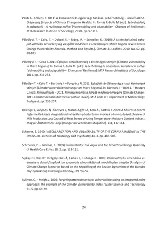 24
Páldi A.-Bobvos J. 2011: A klímaváltozás egészségi hatásai. Sebezhetőség – alkalmazkod-
óképesség [Impacts of Climate Change on Health]. In: Tamás P.-Bulla M. (ed.): Sebezhetőség
és adaptáció - A reziliencia esélyei [Vulnerability and adaptability - Chances of Resilience].
MTA Research Institute of Sociology, 2011. pp. 97-115.
Pálvölgyi, T. – Czira, T. – Dobozi, E. – Rideg, A. – Schneller, K. (2010): A kistérségi szintű égha-
jlat-változási sérülékenység vizsgálat módszere és eredményei [Micro Region Level Climate
Change Vulnerability Analysis. Method and Results.]. Climate-21 Leaflets, 2010. No. 62. pp.
88-103.
Pálvölgyi T. – Czira T. 2011: Éghajlati sérülékenység a kistérségek szintjén [Climate Vulnerability
in Micro Regions]. In: Tamás P.-Bulla M. (ed.): Sebezhetőség és adaptáció - A reziliencia esélyei
[Vulnerability and adaptability - Chances of Resilience]. MTA Research Institute of Sociology,
2011. pp. 237-253.
Pálvölgyi T. – Czira T. – Bartholy J. – Pongrácz R. 2011: Éghajlati sérülékenység a hazai kistérségek
szintjén [Climate Vulnerability in Hungarian Micro Regions]. In: Bartholy J. – Bozó L. – Haszpra
L. (ed.): Klímaváltozás – 2011. Klímaszcenáriók a Kárpát-medence térségére [Climate Change -
2011. Climate Scenarios for the Carpathian Basin]. MTA and ELTE Department of Meteorology,
Budapest. pp. 235-257.
Reiczigel J, Solymosi N , Könyves L, Maróti-Agóts A, Kern A , Bartyik J. 2009: A hőstressz okozta
tejtermelés-kiesés vizsgálata hőmérséklet-páratartalom indexek alkalmazásával [Review of
Milk Production Loss Caused by Heat Stress by Using Temperature-Moisture Content Indices],
Magyar Állatorvosok Lapja [Hungarian Veterinary Magazine]. 131, 137-144.
Scharrer, E. 1940: VASCULARIZATION AND VULNERABILITY OF THE CORNU AMMONIS IN THE
OPOSSUM. archives of Neurology nad Psychiatry 44. 3. pp. 483-506.
Schroeder, D. – Gefenas, E. (2009): Vulnerability: Too Vague and Too Broad? Cambridge Quarterly
of Health Care Ethics 18. 2. pp. 113-121.
Sipkay Cs, Kiss KT, Drégelyi-Kiss Á, Farkas E, Hufnagel L. 2009: Klímaváltozási szcenáriók el-
emzése a dunai fitoplankton szezonális dinamikájának modellezése alapján [Analysis of
Climate Change Scenarios based on the Modelling of the Season Dynamism of the Danube
Phytoplankton]. Hidrológiai Közlöny,. 89, 56-59.
Sullivan, C. – Meigh. J. 2005: Targeting attention on local vulnerabilities using an integrated index
approach: the example of the Climate Vulnerability Index. Water Science and Technology
51. 5. pp. 69-79.
 