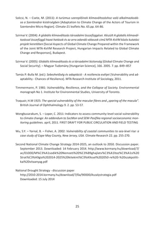 25
Szécsi, N. – Csete, M. (2011): A turizmus szereplőinek klímaváltozáshoz való alkalmazkodá-
sa a Szentendrei kistérségben [Adaptation to Climate Change of the Actors of Tourism in
Szentendre Micro Region]. Climate-21 leaflets No. 65.pp. 64-86.
Szirmai V. (2004): A globális klímaváltozás társadalmi összefüggései. Készült A globális klímavál-
tozással összefüggő hazai hatások és az arra adandó válaszok című MTA-KvVM közös kutatási
projekt keretében [Social Aspects of Global Climate Change Prepared within the Framework
of the Joint MTA-KvVM Research Project, Hungarian Impacts Related to Global Climate
Change and Responses], Budapest.
Szirmai V. (2005): Globális klímaváltozás és a társadalmi biztonság [Global Climate Change and
Social Security]. – Magyar Tudomány [Hungarian Science], 166. 2005. 7. pp. 849–857
Tamás P.-Bulla M. (ed.): Sebezhetőség és adaptáció - A reziliencia esélyei [Vulnerability and ad-
aptability - Chances of Resilience]. MTA Research Institute of Sociology, 2011.
Timmermann, P. 1981: Vulnerability, Resilience, and the Collapse of Society. Environmental
monograph No 1. Institute for Environmental Studies, University of Toronto.
Traquair, H.M 1925: The special vulnerability of the macular fibres and „sparing of the macula”.
British Journal of Ophthalmology 9. 2. pp. 53-57.
Wongbusarakum, S. – Loper, C. 2011: Indicators to assess community-level social vulnerability
to climate change: An addendum to SocMon and SEM-Pasifika regional socioeconomic mon-
itoring guidelines. april, 2011. FIRST DRAFT FOR PUBLIC CIRCULATION AND FIELD TESTING
Wu, S.Y. – Yarnal, B. – Fisher, A. 2002: Vulnerability of coastal communities to sea-level rise: a
case study of Cape May County, New Jersey, USA. Climate Research 22. pp. 255-270.
Second National Climate Change Strategy 2014-2025, an outlook to 2050. Discussion paper.
September 2013. Downloaded: 14 February 2014. http://www.kormany.hu/download/7/
ac/01000/M%C3%A1sodik%20Nemzeti%20%C3%89ghajlatv%C3%A1ltoz%C3%A1si%20
Strat%C3%A9gia%202014-2025%20kitekint%C3%A9ssel%202050-re%20-%20szakpoliti-
kai%20vitaanyag.pdf
National Drought Strategy - discussion paper
http://2010-2014.kormany.hu/download/7/0a/90000/Aszalystrategia.pdf
Downloaded: 15 July 2014
 