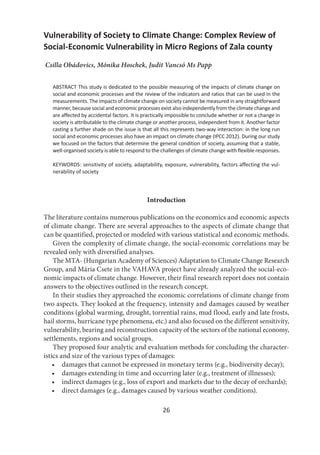 26
Vulnerability of Society to Climate Change: Complex Review of
Social-Economic Vulnerability in Micro Regions of Zala county
Csilla Obádovics, Mónika Hoschek, Judit Vancsó Ms Papp
ABSTRACT This study is dedicated to the possible measuring of the impacts of climate change on
social and economic processes and the review of the indicators and ratios that can be used in the
measurements. The impacts of climate change on society cannot be measured in any straightforward
manner, because social and economic processes exist also independently from the climate change and
are affected by accidental factors. It is practically impossible to conclude whether or not a change in
society is attributable to the climate change or another process, independent from it. Another factor
casting a further shade on the issue is that all this represents two-way interaction: in the long run
social and economic processes also have an impact on climate change (IPCC 2012). During our study
we focused on the factors that determine the general condition of society, assuming that a stable,
well-organised society is able to respond to the challenges of climate change with flexible responses.
KEYWORDS: sensitivity of society, adaptability, exposure, vulnerability, factors affecting the vul-
nerability of society
Introduction
The literature contains numerous publications on the economics and economic aspects
of climate change. There are several approaches to the aspects of climate change that
can be quantified, projected or modeled with various statistical and economic methods.
Given the complexity of climate change, the social-economic correlations may be
revealed only with diversified analyses.
The MTA- (Hungarian Academy of Sciences) Adaptation to Climate Change Research
Group, and Mária Csete in the VAHAVA project have already analyzed the social-eco-
nomic impacts of climate change. However, their final research report does not contain
answers to the objectives outlined in the research concept.
In their studies they approached the economic correlations of climate change from
two aspects. They looked at the frequency, intensity and damages caused by weather
conditions (global warming, drought, torrential rains, mud flood, early and late frosts,
hail storms, hurricane type phenomena, etc.) and also focused on the different sensitivity,
vulnerability, bearing and reconstruction capacity of the sectors of the national economy,
settlements, regions and social groups.
They proposed four analytic and evaluation methods for concluding the character-
istics and size of the various types of damages:
• damages that cannot be expressed in monetary terms (e.g., biodiversity decay);
• damages extending in time and occurring later (e.g., treatment of illnesses);
• indirect damages (e.g., loss of export and markets due to the decay of orchards);
• direct damages (e.g., damages caused by various weather conditions).
 