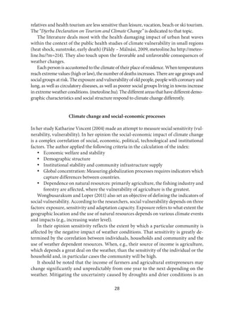 28
relatives and health tourism are less sensitive than leisure, vacation, beach or ski tourism.
The “Djerba Declaration on Tourism and Climate Change” is dedicated to that topic.
The literature deals most with the health damaging impact of urban heat waves
within the context of the public health studies of climate vulnerability in small regions
(heat shock, sunstroke, early death) (Páldy – Málnási, 2009, meteoline.hu http://meteo-
line.hu/?m=214). They also touch upon the favorable and unfavorable consequences of
weather changes.
Each person is accustomed to the climate of their place of residence. When temperatures
reach extreme values (high or law), the number of deaths increases. There are age groups and
social groups at risk. The exposure and vulnerability of old people, people with coronary and
lung, as well as circulatory diseases, as well as poorer social groups living in towns increase
in extreme weather conditions. (meteoline.hu). The different areas that have different demo-
graphic characteristics and social structure respond to climate change differently.
Climate change and social-economic processes
In her study Katharine Vincent (2004) made an attempt to measure social sensitivity (vul-
nerability, vulnerability). In her opinion the social-economic impact of climate change
is a complex correlation of social, economic, political, technological and institutional
factors. The author applied the following criteria in the calculation of the index:
 Economic welfare and stability
 Demographic structure
 Institutional stability and community infrastructure supply
 Global concentration: Measuring globalization processes requires indicators which
capture differences between countries.
 Dependence on natural resources: primarily agriculture, the fishing industry and
forestry are affected, where the vulnerability of agriculture is the greatest.
Wongbusarakum and Loper (2011) also set an objective of defining the indicators of
social vulnerability. According to the researchers, social vulnerability depends on three
factors: exposure, sensitivity and adaptation capacity. Exposure refers to what extent the
geographic location and the use of natural resources depends on various climate events
and impacts (e.g., increasing water level).
In their opinion sensitivity reflects the extent by which a particular community is
affected by the negative impact of weather conditions. That sensitivity is greatly de-
termined by the correlation between individuals, households and community and the
use of weather dependent resources. When, e.g., their source of income is agriculture,
which depends a great deal on the weather, than the sensitivity of the individual or the
household and, in particular cases the community will be high.
It should be noted that the income of farmers and agricultural entrepreneurs may
change significantly and unpredictably from one year to the next depending on the
weather. Mitigating the uncertainty caused by droughts and drier conditions is an
 