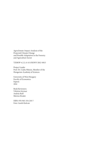 Agroclimate: Impact Analysis of the
Projected Climate Change
and Possible Adaptation in the Forestry
and Agriculture Sector
TÁMOP-4.2.2.A-11/1/KONV-2012-0013
Project Leader
Prof. Dr. Csaba Mátyás, Member of the
Hungarian Academy of Sciences
University of West Hungary
Faculty of Economics
Sopron
2014
Book Reviewers:
Viktória Szirmai
András Ruff
Márton Bruder
ISBN: 978-963-334-210-7
Foto: László Kulcsár
 