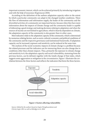 29
important economic interest, which can be achieved primarily by introducing irrigation
and with the help of insurance (Kapronczai 2010).
According to the definition of the authors adaptation capacity refers to the extent
by which a particular community can adapt to the changed weather conditions. There
the flow of information and information supply, the leader of the community and the
diversified activities of a community are important factors, because when they have more
information about the impacts of climate change and the community leader is capable
of elaborating a good strategy and making decisions relating to adaptation and when the
sources of income are not limited to agriculture, which is heavily dependent on climate,
the adaptation capacity of the community is also greater than in other cases.
Most indicators relate to the adaptation capacity of the community, which is determined
by numerous relating factors, such as socio-cultural, economic and political conditions of
the community and the respective governance and institutional frameworks. If adaptation
capacity can be increased, exposure and sensitivity can be reduced at the same time.
The analysis of the social-economic impacts of climate change is a problem because
the related processes and the indicators use for measuring them can also change due to
conditions other than climate impacts. Thus, primarily the exposure to climate change
and sensitivity to it, the adaptation capacity and social vulnerability, stemming from the
previous factors, can be defined, together with the timely change of that index, which
suggests some aggravation or mitigation in the circumstances. Figure 1 illustrates the cor-
relation between the three factors and reflects the indicators that form the three factors.
Figure 1: Factors affecting vulnerability
Source: Edited by the authors based on Supin Wongbusarakum and
Christy Loper 2011 as well as Pálvölgyi et al. 2010.
 
