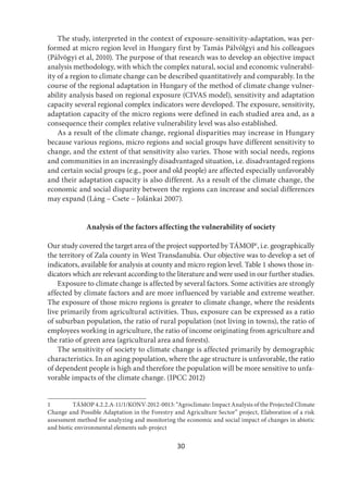 30
The study, interpreted in the context of exposure-sensitivity-adaptation, was per-
formed at micro region level in Hungary first by Tamás Pálvölgyi and his colleagues
(Pálvögyi et al, 2010). The purpose of that research was to develop an objective impact
analysis methodology, with which the complex natural, social and economic vulnerabil-
ity of a region to climate change can be described quantitatively and comparably. In the
course of the regional adaptation in Hungary of the method of climate change vulner-
ability analysis based on regional exposure (CIVAS model), sensitivity and adaptation
capacity several regional complex indicators were developed. The exposure, sensitivity,
adaptation capacity of the micro regions were defined in each studied area and, as a
consequence their complex relative vulnerability level was also established.
As a result of the climate change, regional disparities may increase in Hungary
because various regions, micro regions and social groups have different sensitivity to
change, and the extent of that sensitivity also varies. Those with social needs, regions
and communities in an increasingly disadvantaged situation, i.e. disadvantaged regions
and certain social groups (e.g., poor and old people) are affected especially unfavorably
and their adaptation capacity is also different. As a result of the climate change, the
economic and social disparity between the regions can increase and social differences
may expand (Láng – Csete – Jolánkai 2007).
Analysis of the factors affecting the vulnerability of society
Our study covered the target area of the project supported by TÁMOP1
, i.e. geographically
the territory of Zala county in West Transdanubia. Our objective was to develop a set of
indicators, available for analysis at county and micro region level. Table 1 shows those in-
dicators which are relevant according to the literature and were used in our further studies.
Exposure to climate change is affected by several factors. Some activities are strongly
affected by climate factors and are more influenced by variable and extreme weather.
The exposure of those micro regions is greater to climate change, where the residents
live primarily from agricultural activities. Thus, exposure can be expressed as a ratio
of suburban population, the ratio of rural population (not living in towns), the ratio of
employees working in agriculture, the ratio of income originating from agriculture and
the ratio of green area (agricultural area and forests).
The sensitivity of society to climate change is affected primarily by demographic
characteristics. In an aging population, where the age structure is unfavorable, the ratio
of dependent people is high and therefore the population will be more sensitive to unfa-
vorable impacts of the climate change. (IPCC 2012)
1 TÁMOP 4.2.2.A-11/1/KONV-2012-0013: “Agroclimate: Impact Analysis of the Projected Climate
Change and Possible Adaptation in the Forestry and Agriculture Sector” project, Elaboration of a risk
assessment method for analyzing and monitoring the economic and social impact of changes in abiotic
and biotic environmental elements sub-project
 