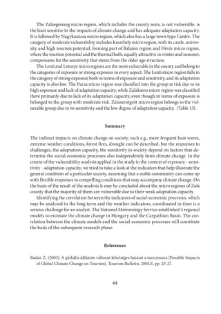 44
The Zalaegerszeg micro region, which includes the county seats, is not vulnerable, is
the least sensitive to the impacts of climate change and has adequate adaptation capacity.
It is followed by Nagykanizsa micro region, which also has a large town type Centre. The
category of moderate vulnerability includes Keszthely micro region, with its castle, univer-
sity and high tourism potential, forming part of Balaton region and Hévíz micro region,
where the tourism potential and the thermal bath, equally attractive in winter and summer,
compensates for the sensitivity that stems from the older age structure.
The Lenti and Letenye micro regions are the most vulnerable in the county and belong to
the categories of exposure or strong exposure in every aspect. The Lenti micro region falls in
the category of strong exposure both in terms of exposure and sensitivity, and its adaptation
capacity is also low. The Pacsa micro region was classified into the group at risk due to its
high exposure and lack of adaptation capacity, while Zalakaros micro region was classified
there primarily due to lack of its adaptation capacity, even though in terms of exposure is
belonged to the group with moderate risk. Zalaszentgrót micro region belongs to the vul-
nerable group due to its sensitivity and the low degree of adaptation capacity. (Table 13).
Summary
The indirect impacts on climate change on society, such e.g., more frequent heat waves,
extreme weather conditions, forest fires, drought can be described, but the responses to
challenges, the adaptation capacity, the sensitivity to society depend on factors that de-
termine the social-economic processes also independently from climate change. In the
course of the vulnerability analysis applied in the study in the context of exposure - sensi-
tivity - adaptation capacity, we tried to take a look at the indicators that help illustrate the
general condition of a particular society, assuming that a stable community can come up
with flexible responses to compelling conditions that may accompany climate change. On
the basis of the result of the analysis it may be concluded about the micro regions of Zala
county that the majority of them are vulnerable due to their weak adaptation capacity.
Identifying the correlation between the indicators of social-economic processes, which
may be analysed in the long term and the weather indicators, coordinated in time is a
serious challenge for an analyst. The National Meteorology Service established 4 regional
models to estimate the climate change in Hungary and the Carpathian Basin. The cor-
relation between the climate models and the social-economic processes will constitute
the basis of the subsequent research phase.
References
Budai, Z. (2003): A globális időjárás-változás lehetséges hatásai a turizmusra [Possible Impacts
of Global Climate Change on Tourism]. Tourism Bulletin, 2003/1. pp. 23-27.
 