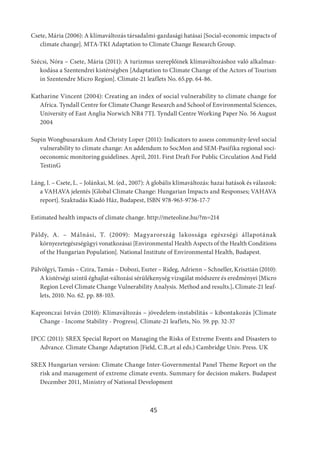 45
Csete, Mária (2006): A klímaváltozás társadalmi-gazdasági hatásai [Social-economic impacts of
climate change]. MTA-TKI Adaptation to Climate Change Research Group.
Szécsi, Nóra – Csete, Mária (2011): A turizmus szereplőinek klímaváltozáshoz való alkalmaz-
kodása a Szentendrei kistérségben [Adaptation to Climate Change of the Actors of Tourism
in Szentendre Micro Region]. Climate-21 leaflets No. 65.pp. 64-86.
Katharine Vincent (2004): Creating an index of social vulnerability to climate change for
Africa. Tyndall Centre for Climate Change Research and School of Environmental Sciences,
University of East Anglia Norwich NR4 7TJ. Tyndall Centre Working Paper No. 56 August
2004
Supin Wongbusarakum And Christy Loper (2011): Indicators to assess community‐level social
vulnerability to climate change: An addendum to SocMon and SEM‐Pasifika regional soci-
oeconomic monitoring guidelines. April, 2011. First Draft For Public Circulation And Field
TestinG
Láng, I. – Csete, L. – Jolánkai, M. (ed., 2007): A globális klímaváltozás: hazai hatások és válaszok:
a VAHAVA jelentés [Global Climate Change: Hungarian Impacts and Responses; VAHAVA
report]. Szaktudás Kiadó Ház, Budapest, ISBN 978-963-9736-17-7
Estimated health impacts of climate change. http://meteoline.hu/?m=214
Páldy, A. – Málnási, T. (2009): Magyarország lakossága egészségi állapotának
környezetegészségügyi vonatkozásai [Environmental Health Aspects of the Health Conditions
of the Hungarian Population]. National Institute of Environmental Health, Budapest.
Pálvölgyi, Tamás – Czira, Tamás – Dobozi, Eszter – Rideg, Adrienn – Schneller, Krisztián (2010):
A kistérségi szintű éghajlat-változási sérülékenység vizsgálat módszere és eredményei [Micro
Region Level Climate Change Vulnerability Analysis. Method and results.]. Climate-21 leaf-
lets, 2010. No. 62. pp. 88-103.
Kapronczai István (2010): Klímaváltozás – jövedelem-instabilitás – kibontakozás [Climate
Change - Income Stability - Progress]. Climate-21 leaflets, No. 59. pp. 32-37
IPCC (2011): SREX Special Report on Managing the Risks of Extreme Events and Disasters to
Advance. Climate Change Adaptation [Field, C.B.,et al eds.) Cambridge Univ. Press. UK
SREX Hungarian version: Climate Change Inter-Governmental Panel Theme Report on the
risk and management of extreme climate events. Summary for decision makers. Budapest
December 2011, Ministry of National Development
 