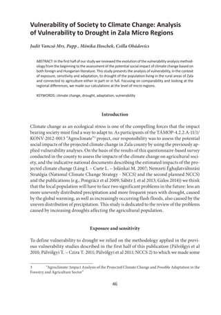 46
Vulnerability of Society to Climate Change: Analysis
of Vulnerability to Drought in Zala Micro Regions
Judit Vancsó Mrs. Papp , Mónika Hoschek, Csilla Obádovics
ABSTRACT: In the first half of our study we reviewed the evolution of the vulnerability analysis method-
ology from the beginning to the assessment of the potential social impact of climate change based on
both foreign and Hungarian literature. This study presents the analysis of vulnerability, in the context
of exposure, sensitivity and adaptation, to drought of the population living in the rural areas of Zala
and connected to agriculture either in part or in full. Focusing on comparability and looking at the
regional differences, we made our calculations at the level of micro regions.
KEYWORDS: climate change, drought, adaptation, vulnerability
Introduction
Climate change as an ecological stress is one of the compelling forces that the impact
bearing society must find a way to adapt to. As participants of the TÁMOP-4.2.2.A-11/1/
KONV-2012-0013 “Agroclimate”3
project, our responsibility was to assess the potential
social impacts of the projected climate change in Zala county by using the previously ap-
plied vulnerability analyses. On the basis of the results of this questionnaire-based survey
conducted in the county to assess the impacts of the climate change on agricultural soci-
ety, and the indicative national documents describing the estimated impacts of the pro-
jected climate change (Láng I. – Csete L. – Jolánkai M. 2007; Nemzeti Éghajlatváltozási
Stratégia (National Climate Change Strategy - NCCS) and the second planned NCCS)
and the publications (e.g., Pongrácz et al 2009; Sábitz J. et al 2013; Gálos 2014)) we think
that the local population will have to face two significant problems in the future: less an
more unevenly distributed precipitation and more frequent years with drought, caused
by the global warming, as well as increasingly occurring flash floods, also caused by the
uneven distribution of precipitation. This study is dedicated to the review of the problems
caused by increasing droughts affecting the agricultural population.
Exposure and sensitivity
To define vulnerability to drought we relied on the methodology applied in the previ-
ous vulnerability studies described in the first half of this publication (Pálvölgyi et al
2010, Pálvölgyi T. – Czira T. 2011; Pálvölgyi et al 2011; NCCS 2) to which we made some
3 “Agroclimate: Impact Analysis of the Projected Climate Change and Possible Adaptation in the
Forestry and Agriculture Sector”
 