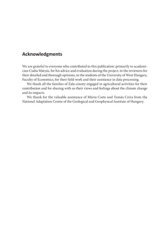 Acknowledgments
We are grateful to everyone who contributed to this publication: primarily to academi-
cian Csaba Mátyás, for his advice and evaluation during the project, to the reviewers for
their detailed and thorough opinions, to the students of the University of West Hungary,
Faculty of Economics, for their field work and their assistance in data processing.
We thank all the families of Zala county engaged in agricultural activities for their
contribution and for sharing with us their views and feelings about the climate change
and its impacts.
We thank for the valuable assistance of Mária Csete and Tamás Czira from the
National Adaptation Centre of the Geological and Geophysical Institute of Hungary.
 