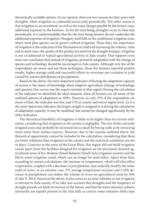 51
theoretically available options. In our opinion, there are two reasons for that: years with
droughts, when irrigation as a demand occurs only periodically. The other reason is
that irrigation as an investment, as well as the water charges payable by the farmer cause
additional expenses to the business. As for the time being, droughts occur in Zala only
periodically, it is understandable that for the time being farmers do not undertake the
additional expenses of irrigation. Hungary itself falls in the conditional irrigation zone,
where most plan species can be grown without irrigation. These days, the importance
of irrigation is the reduction of the fluctuation of yield and increasing the volume, value
and in most cases, the quality of the product (as stated in the drought strategy). Irrigation
is not a traditional or typical agricultural activity in Zala county. That supports even
more our conclusion that instead of irrigation, primarily adaptation with the change of
species and technology should be encouraged in Zala county. Although very few of the
respondents are aware and use those techniques, those few farmers reported positive
results, higher average yield and successful efforts to overcome any variation in yield
caused by uneven distribution of precipitation.
Based on the above, the most important indicator reflecting the adaptation capacity
of society is the status of knowledge about adaptive agriculture (change of technology
and species). Our survey was the expert estimate in that regard. During the calculation
of the indicator we identified the ideal situation when all farmers are all aware of the
outlined options of adaptation as 100%. However, as only 17% of the respondents are
aware of that, the indicator was low, and 17% at county and micro region level. As it is
the most important indicator, the largest weight is assigned to it during the calculation
of adaptation capacity. It may be modified, but cannot be changed significantly by the
other indicators.
The theoretical feasibility of irrigation is likely to be higher than its current utili-
sation, considering that irrigation in the county is negligible. The size of the currently
irrigated areas may probably be increased not as much by boring wells as by extracting
more water from surface sources. However, due to the reasons outlined above, the
theoretical opportunity cannot be included in the calculation, considering that there
are better solutions than irrigation in the county and the technical conditions are not
in place. Contrary to the areas of the Great Plain, this region did not build irrigation
canals apart from the facilities designed for irrigation on the previously drained ag-
ricultural areas of Kis-Balaton (Small Balaton) (Small Zala irrigation system) and the
Hévíz main irrigation canal, which can no longer be used either. Apart from that,
according to certain calculations, the increase in temperature, which will also affect
evaporation, coupled with a decrease in precipitation, may radically modify the water
yield of rivers: in an extreme case, 3°C average temperature increase and 5-10% de-
crease in precipitation can reduce the volume of rivers on agricultural areas by 50%
(Csáki P. 2013). Based on the above, it also arises as an issue whether or not irrigation
is relevant in Zala county. If we take into account that droughts and the frequency of
drought periods are likely to increase in the future, and that the water intensive cultures
(orchards) are equally present in the Zala hills as certain water intensive field crops
 