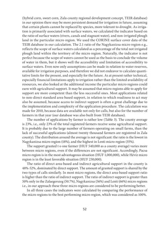 52
(hybrid corn, sweet corn, Zala county regional development concept, TEIR database)
in our opinion there may be more persistent demand for irrigation in future, assuming
that certain plants cannot be replaced by species, more tolerant to drought. As irriga-
tion is primarily associated with surface waters, we calculated the indicator based on
the ratio of surface waters (rivers, canals and stagnant water), and non-irrigated plough
land in the particular micro region. We used the CORINE surface cover data of the
TEIR database in our calculation. The 2.1 ratio of the Nagykanizsa micro region e.g.,
reflects the scope of surface waters calculated as a percentage of the total not irrigated
plough land within the territory of the micro region. Naturally, the indicator is not
perfect because the scope of waters cannot be used as the basis to conclude the volume
of water in them, but it shows well the accessibility and limitation of accessibility to
surface waters. Even now only assumptions can be made in relation to water reserves,
available for irrigation purposes, and therefore we did not endeavor to calculate quanti-
tative limits for the present, and especially for the future. As at present rather technical,
especially financial limitations apply to irrigation rather than the limited availability of
resources, we also looked at the additional income the particular micro regions could
earn with agricultural support. It may be assumed that micro regions able to apply for
support are more competent than the less successful ones. Most applications related
to non-direct standard area-based support, in relation to which readiness to act may
also be assumed, because access to indirect support is often a great challenge due to
the implementation and complexity of the application procedure. The calculation was
made for 2010, because data are available not only for calls, but also for the number of
farmers in that year (our database was also built from TEIR database).
The number of applications by farmer is rather low (Table 3). The county average
is 23%, i.e., only 23% of the total registered farmers receive some agricultural support.
It is probably due to the large number of farmers operating on small farms, than the
lack of successful applications (almost twenty thousand farmers are registered in Zala
county). The distribution around the average is not significant: the ratio is the lowest in
Nagykanizsa micro region (18%), and the highest in Lenti micro region (35%).
The support granted t o one farmer (HUF 540,000 as a county average) varies more
between micro regions, even if the differences are not significant. Accordingly, Pacsa
micro region is in the most advantageous situation (HUF 1,000,000), while Hévíz micro
region is in the least favorable situation (HUF 230,000).
The ratio of direct area-based and indirect agricultural support in the county is
48%-52%, dominated by direct support. The amount of granted support is shared by the
two types of calls similarly. In most micro regions, the direct area-based support ratio
is higher than the ratio of indirect support. The ratio of indirect support is greater than
50% only in the Zalaegerszeg (50.7%), Nagykanizsa (56%) and Lenti (66%) micro regions
i.e., in our approach these three micro regions are considered to be performing better.
In all three cases the indicators were calculated by comparing the performance of
the micro regions to the best performing micro region, which was considered as 100%.
 