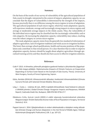 56
Summary
On the basis of the results of our survey of vulnerability of the agricultural population of
Zala county to drought, interpreted in the context of impacts-adaptation capacity, we can
conclude that the degree of vulnerability is determined by the strength of the impacts,
because practically there is no difference among the micro regions in terms of adaptation.
The agricultural population of each micro region, which has weak adaptation capacity,
will experience moderate, average and increasingly strong impacts in micro regions and
average or moderately average impacts in the whole county. Thus, the vulnerability of
the individual micro regions may be classified into the increasingly vulnerability and at
risk categories. By increasing the adaptation capacity, vulnerability may reduce, reaching
even the robust category in certain micro regions.
The weak adaptation capacity stems from the generally low standard of information of
adaptive agriculture, lack of irrigation traditions and weak access to irrigation facilities.
The lower than average school qualifications, health and income positions of the popu-
lation only contribute to that overall picture. It is clear therefore that in order to improve
adaptation capacity, farmers should be taught about adaptive agriculture through spe-
cialised training activity and they should also have access to effective irrigation solutions.
References
Csáki P. 2013: A klimatikus jellemzők párolgásra gyakorolt hatásai a felszínborítás függvényé-
ben Zala megye példáján. Diplomamunka (Impacts of Climatic Features on Evaporation
Depending on Surface Cover Based on the Example of Zala County, Thesis]. University of
West Hungary, Faculty of Forest Engineering, Sopron.
Gálos, Borbála (2014):A9. Klímaszcenáriók időszakai, kiválasztott klímamodellekkel (Climate
Scenario Periods with Selected Climate Models]. Manuscript.
Láng, I. – Csete, L. – Jolánkai, M. (ed., 2007): A globális klímaváltozás: hazai hatások és válaszok:
a VAHAVA jelentés ( Global Climate Change: Hungarian Impacts and Responses; VAHAVA
Report]. Szaktudás Kiadó Ház, Budapest, ISBN 978-963-9736-17-7
Obádovics Csilla, Kulcsár László (2003) A vidéki népesség humánindexének alakulása
Magyarországon Területi Statisztika (Human Index of Rural Population in Hungary, Territorial
Statistics] 43 4.
Pappné Vancsó J. 2014: Éghajlatváltozás és emberi alkalmazkodás a középkori meleg időszak-
ban (Climate Change and Human Adaptation in the Hot Period of Middle Ages]. Földrajzi
Közlemények (Geographic Publications] 138. 2. pp. 107-121.
 