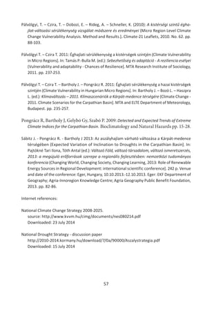57
Pálvölgyi, T. – Czira, T. – Dobozi, E. – Rideg, A. – Schneller, K. (2010): A kistérségi szintű égha-
jlat-változási sérülékenység vizsgálat módszere és eredményei (Micro Region Level Climate
Change Vulnerability Analysis. Method and Results.]. Climate-21 Leaflets, 2010. No. 62. pp.
88-103.
Pálvölgyi T. – Czira T. 2011: Éghajlati sérülékenység a kistérségek szintjén (Climate Vulnerability
in Micro Regions]. In: Tamás P.-Bulla M. (ed.): Sebezhetőség és adaptáció - A reziliencia esélyei
(Vulnerability and adaptability - Chances of Resilience]. MTA Research Institute of Sociology,
2011. pp. 237-253.
Pálvölgyi T. – Czira T. – Bartholy J. – Pongrácz R. 2011: Éghajlati sérülékenység a hazai kistérségek
szintjén (Climate Vulnerability in Hungarian Micro Regions]. In: Bartholy J. – Bozó L. – Haszpra
L. (ed.): Klímaváltozás – 2011. Klímaszcenáriók a Kárpát-medence térségére (Climate Change -
2011. Climate Scenarios for the Carpathian Basin]. MTA and ELTE Department of Meteorology,
Budapest. pp. 235-257.
Pongrácz R, Bartholy J, Gelybó Gy, Szabó P. 2009: Detected and Expected Trends of Extreme
Climate Indices for the Carpathian Basin. Bioclimatology and Natural Hazards pp. 15-28.
Sábitz J. - Pongrácz R. - Bartholy J 2013: Az aszályhajlam várható változása a Kárpát-medence
térségében (Expected Variation of Inclination to Droughts in the Carpathian Basin]. In:
Pajtókné Tari Ilona, Tóth Antal (ed.): Változó Föld, változó társadalom, változó ismeretszerzés,
2013: a megújuló erőforrások szerepe a regionális fejlesztésben: nemzetközi tudományos
konferencia (Changing World, Changing Society, Changing Learning, 2013: Role of Renewable
Energy Sources in Regional Development: international scientific conference]. 242 p. Venue
and date of the conference: Eger, Hungary, 10.10.2013.-12.10.2013. Eger: EKF Department of
Geography; Agria-Innoregion Knowledge Centre; Agria Geography Public Benefit Foundation,
2013. pp. 82-86.
Internet references:
National Climate Change Strategy 2008-2025.
source: http://www.kvvm.hu/cimg/documents/nes080214.pdf
Downloaded: 23 July 2014
National Drought Strategy - discussion paper
http://2010-2014.kormany.hu/download/7/0a/90000/Aszalystrategia.pdf
Downloaded: 15 July 2014
 