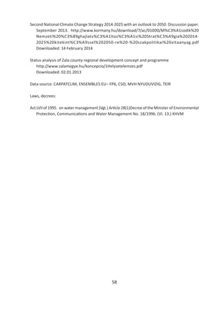 58
Second National Climate Change Strategy 2014-2025 with an outlook to 2050. Discussion paper.
September 2013. http://www.kormany.hu/download/7/ac/01000/M%C3%A1sodik%20
Nemzeti%20%C3%89ghajlatv%C3%A1ltoz%C3%A1si%20Strat%C3%A9gia%202014-
2025%20kitekint%C3%A9ssel%202050-re%20-%20szakpolitikai%20vitaanyag.pdf
Downloaded: 14 February 2014
Status analysis of Zala county regional development concept and programme
http://www.zalamegye.hu/koncepcio/1Helyzetelemzes.pdf
Downloaded: 02.01.2013
Data source: CARPATCLIM, ENSEMBLES EU– FP6, CSO, MVH NYUDUVIZIG, TEIR
Laws, decrees:
Act LVII of 1995. on water management (Vgt.) Ar cle 28(1)Decree of the Minister of Environmental
Protec on, Communica ons and Water Management No. 18/1996. (VI. 13.) KHVM
 