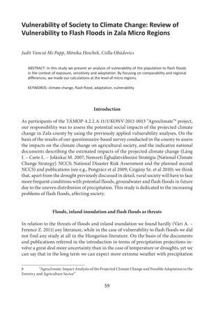 59
Vulnerability of Society to Climate Change: Review of
Vulnerability to Flash Floods in Zala Micro Regions
Judit Vancsó Ms Papp, Mónika Hoschek, Csilla Obádovics
ABSTRACT: In this study we present an analysis of vulnerability of the population to flash floods
in the context of exposure, sensitivity and adaptation. By focusing on comparability and regional
differences, we made our calculations at the level of micro regions.
KEYWORDS: climate change, flash flood, adaptation, vulnerability
Introduction
As participants of the TÁMOP-4.2.2.A-11/1/KONV-2012-0013 “Agroclimate”8
project,
our responsibility was to assess the potential social impacts of the projected climate
change in Zala county by using the previously applied vulnerability analyses. On the
basis of the results of our questionnaire-based survey conducted in the county to assess
the impacts on the climate change on agricultural society, and the indicative national
documents describing the estimated impacts of the projected climate change (Láng
I. – Csete L. – Jolánkai M. 2007; Nemzeti Éghajlatváltozási Stratégia [National Climate
Change Strategy]: NCCS; National Disaster Risk Assessment and the planned second
NCCS) and publications (see e.g., Pongrácz et al 2009; Czigány Sz. et al 2010); we think
that, apart from the drought previously discussed in detail, rural society will have to face
more frequent conditions with potential floods, groundwater and flash floods in future
due to the uneven distribution of precipitation. This study is dedicated to the increasing
problems of flash floods, affecting society.
Floods, inland inundation and flash floods as threats
In relation to the threats of floods and inland inundation we found hardly (Vári A. –
Ferencz Z. 2011) any literature, while in the case of vulnerability to flash floods we did
not find any study at all in the Hungarian literature. On the basis of the documents
and publications referred in the introduction in terms of precipitation projections in-
volve a great deal more uncertainty than in the case of temperature or droughts, yet we
can say that in the long term we can expect more extreme weather with precipitation
8 “Agroclimate: Impact Analysis of the Projected Climate Change and Possible Adaptation in the
Forestry and Agriculture Sector”
 