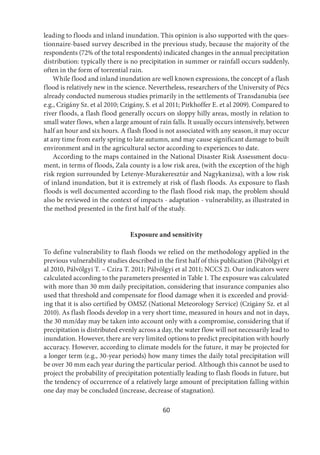 60
leading to floods and inland inundation. This opinion is also supported with the ques-
tionnaire-based survey described in the previous study, because the majority of the
respondents (72% of the total respondents) indicated changes in the annual precipitation
distribution: typically there is no precipitation in summer or rainfall occurs suddenly,
often in the form of torrential rain.
While flood and inland inundation are well known expressions, the concept of a flash
flood is relatively new in the science. Nevertheless, researchers of the University of Pécs
already conducted numerous studies primarily in the settlements of Transdanubia (see
e.g., Czigány Sz. et al 2010; Czigány, S. et al 2011; Pirkhoffer E. et al 2009). Compared to
river floods, a flash flood generally occurs on sloppy hilly areas, mostly in relation to
small water flows, when a large amount of rain falls. It usually occurs intensively, between
half an hour and six hours. A flash flood is not associated with any season, it may occur
at any time from early spring to late autumn, and may cause significant damage to built
environment and in the agricultural sector according to experiences to date.
According to the maps contained in the National Disaster Risk Assessment docu-
ment, in terms of floods, Zala county is a low risk area, (with the exception of the high
risk region surrounded by Letenye-Murakeresztúr and Nagykanizsa), with a low risk
of inland inundation, but it is extremely at risk of flash floods. As exposure to flash
floods is well documented according to the flash flood risk map, the problem should
also be reviewed in the context of impacts - adaptation - vulnerability, as illustrated in
the method presented in the first half of the study.
Exposure and sensitivity
To define vulnerability to flash floods we relied on the methodology applied in the
previous vulnerability studies described in the first half of this publication (Pálvölgyi et
al 2010, Pálvölgyi T. – Czira T. 2011; Pálvölgyi et al 2011; NCCS 2). Our indicators were
calculated according to the parameters presented in Table 1. The exposure was calculated
with more than 30 mm daily precipitation, considering that insurance companies also
used that threshold and compensate for flood damage when it is exceeded and provid-
ing that it is also certified by OMSZ (National Meteorology Service) (Czigány Sz. et al
2010). As flash floods develop in a very short time, measured in hours and not in days,
the 30 mm/day may be taken into account only with a compromise, considering that if
precipitation is distributed evenly across a day, the water flow will not necessarily lead to
inundation. However, there are very limited options to predict precipitation with hourly
accuracy. However, according to climate models for the future, it may be projected for
a longer term (e.g., 30-year periods) how many times the daily total precipitation will
be over 30 mm each year during the particular period. Although this cannot be used to
project the probability of precipitation potentially leading to flash floods in future, but
the tendency of occurrence of a relatively large amount of precipitation falling within
one day may be concluded (increase, decrease of stagnation).
 