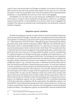 63
cases/25 years, and assume that it will change according to an increase in the exposure
(30% increase by the end of the period), then number of cases may rise to 1.32 for the
first phase, 1.44 for the second phase and 1.6 for the last phase of the reviewed period by
settlement, i.e. the probability of occurrence of the event is still negligible.
If probability was not taken into account during the establishment of the strength
of the impacts, strong or at least moderately strong impacts could occur according to
exposure and sensitivity. As the probability of occurrence of the evens is negligible, the
strength of the impacts was deemed weak, classifying them into moderately strong and
moderate categories.
Adaptation capacity calculation
To define the adaptation capacity we tried to find out what the individual settlements
did to prevent potential damages. Generally water management directorates inform the
municipalities of settlement at risk of the need to prepare flood prevention plans (based
on 11
information from NYUDUVIZIG). Although the guide containing the local flood
prevention tasks of the settlement (Szunyog, Zalányi 1998) does not specifically refer to
flash floods, which is understandable because it is a relatively new concept, it defines
exactly the phenomenon which is identical with a flash flood. The document describes
in detail the task of the local management while preparing the plans, and the tasks to be
performed when the events occur. Having studied the guide, it may be concluded that
if a settlement prepares its flood prevention plan according to the requirements, it will
most likely be able to protect itself against flash floods. The settlements were classified as
to whether or not they had a flood prevention plan and whether the plans complied with
the guide, whether infrastructure projects were completed or plans are in place that can
mitigate the impact12
(e.g., rainwater reservoirs). A settlement scored 0% if they did not
have any flood prevention plan or related infrastructure project. As each Zala settlement
is at least moderately at risk according to the flash flood risk map, the need for protection
was considered fundamental for each settlement. If a particular settlement had a flood
prevention plant, but it did not comply with the requirements, the adaptation capacity
was deemed 50%. In such cases the settlement is fully aware of the threat and also took
steps to eliminate it, but the plan does not fully comply with the requirements. When we
did not find any plan for flood prevention but found planned or existing infrastructure
projects, the adaptation capacity was also considered 50%. For a settlement possessing
a flood prevention plan complying with the requirements, the adaptation capacity was
deemed 90%, if the settlement has already been hit by a flood at least once. In that case
it may be assumed that, based on the experience, the municipality revised and updated
its plans for defence. The adaptation capacity was deemed 80%, when the settlement had
11 West Transdanubia Water Management Directorate
12 The respective database was provided to us by NYUDUVIZIG.
 