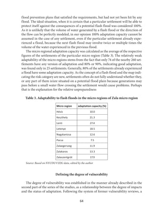 64
flood prevention plans that satisfied the requirements, but had not yet been hit by any
flood. The ideal situation, when it is certain that a particular settlement will be able to
protect itself against the consequences of a potential flash flood was considered 100%.
As it is unlikely that the volume of water generated by a flash flood or the direction of
the flow can be perfectly modeled, in our opinion 100% adaptation capacity cannot be
assumed in the case of any settlement, even if the particular settlement already expe-
rienced a flood, because the next flash flood may involve twice or multiple times the
volume of the water experienced in the previous flood.
The micro regional adaptation capacity was calculated as the average of the respective
figures of the settlements of the particular micro region (Table 3). The relatively weak
adaptability of the micro regions stems from the fact that only 74 of the nearby 260 set-
tlements have any version of adaptation and 80% or 90%, indicating good adaptation,
was found only in 25 settlements. Generally, 80% of the settlements already experienced
a flood have some adaptation capacity. As the concept of a flash flood and the map indi-
cating the risk category are new, settlements often do not fully understand whether they,
or any part of them is/are situated on a potential flood plain because generations may
pass before a small water flow crossing the settlement would cause problems. Perhaps
that is the explanation for the relative unpreparedness
Table 3. Adaptability to flash floods in the micro regions of Zala micro region
Micro region adaptation capacity (%)
Hévíz 10.0
Keszthely 21.3
Lenti 27.4
Letenye 18.5
Nagykanizsa 12.6
Pacsa 7.5
Zalaegerszeg 11.9
Zalakaros 13.3
Zalaszentgrót 17.9
Source: Based on NYUDUVIZIG data, edited by the author
Defining the degree of vulnerability
The degree of vulnerability was established in the manner already described in the
second part of the series of the studies, as a relationship between the degree of impacts
and the status of adaptation. Following the system of former vulnerability reviews, a
 