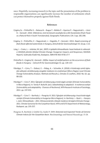 66
once. Hopefully, increasing research in the topic and the presentation of the problem to
responsible organizations can significantly increase the number of settlements which
can protect themselves properly against flash floods.
References
Czigány Sz. – Pirkhoffer E. – Balassa B. – Bugya T. –Bötkös P. – Gyenise P. – Nagyváradi L. – Lóczi
D. – Geresdi I. 2010. Villámárvíz, mint természeti veszélyforrás a Dél-Dunántúlon [Flash Flood
as a Natural Risk in South Transdanubia]. Geographic Publications 134. 3 pp. 281-298.
Czigány, S – Pirkhoffer, E – Nagyváradi, L – Hegedűs, P – Geresdi, I 2011: Rapid screening of
flash flood-affected watersheds in Hungary, Zeitschrift für Geomorphologie 55: (1) pp. 1-13.
Láng, I. – Csete, L. – Jolánkai, M. (ed., 2007): A globális klímaváltozás: hazai hatások és válaszok:
a VAHAVA jelentés [Global Climate Change: Hungarian Impacts and Responses; VAHAVA
Report]. Szaktudás Kiadó Ház, Budapest, ISBN 978-963-9736-17-7
Pirkhoffer E.–Czigány SZ.–Geresdi I. 2009a: Impact of rainfall pattern on the occurrence of flash
floods in Hungary. – Zeitschrift für Geomorphologie 53. pp. 139–157.
Pálvölgyi, T. – Czira, T. – Dobozi, E. – Rideg, A. – Schneller, K. (2010): A kistérségi szintű égha-
jlat-változási sérülékenység vizsgálat módszere és eredményei [Micro Region Level Climate
Change Vulnerability Analysis. Method and Results.]. Climate-21 Leaflets, 2010. No. 62. pp.
88-103.
Pálvölgyi T. – Czira T. 2011: Éghajlati sérülékenység a kistérségek szintjén [Climate Vulnerability
in Micro Regions]. In: Tamás P.-Bulla M. (ed.): Sebezhetőség és adaptáció - A reziliencia esélyei
[Vulnerability and adaptability - Chances of Resilience]. MTA Research Institute of Sociology,
2011. pp. 237-253.
Pálvölgyi T. – Czira T. – Bartholy J. – Pongrácz R. 2011: Éghajlati sérülékenység a hazai kistérségek
szintjén [Climate Vulnerability in Hungarian Micro Regions]. In: Bartholy J. – Bozó L. – Haszpra
L. (ed.): Klímaváltozás – 2011. Klímaszcenáriók a Kárpát-medence térségére [Climate Change -
2011. Climate Scenarios for the Carpathian Basin]. MTA and ELTE Department of Meteorology,
Budapest. pp. 235-257.
Pongrácz R, Bartholy J, Gelybó Gy, Szabó P. 2009: Detected and Expected Trends of Extreme
Climate Indices for the Carpathian Basin. Bioclimatology and Natural Hazards pp. 15-28.
 