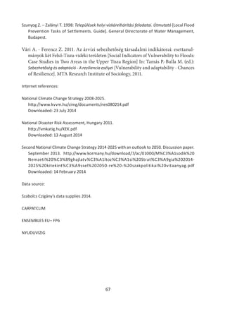 67
Szunyog Z. – Zalányi T. 1998: Települések helyi vízkárelhárítási feladatai. Útmutató [Local Flood
Prevention Tasks of Settlements. Guide]. General Directorate of Water Management,
Budapest.
Vári A. - Ferencz Z. 2011. Az árvízi sebezhetőség társadalmi indikátorai: esettanul-
mányok két Felső-Tisza-vidéki területen [Social Indicators of Vulnerability to Floods:
Case Studies in Two Areas in the Upper Tisza Region] In: Tamás P.-Bulla M. (ed.):
Sebezhetőség és adaptáció - A reziliencia esélyei [Vulnerability and adaptability - Chances
of Resilience]. MTA Research Institute of Sociology, 2011.
Internet references:
National Climate Change Strategy 2008-2025.
http://www.kvvm.hu/cimg/documents/nes080214.pdf
Downloaded: 23 July 2014
National Disaster Risk Assessment, Hungary 2011.
http://vmkatig.hu/KEK.pdf
Downloaded: 13 August 2014
Second National Climate Change Strategy 2014-2025 with an outlook to 2050. Discussion paper.
September 2013. http://www.kormany.hu/download/7/ac/01000/M%C3%A1sodik%20
Nemzeti%20%C3%89ghajlatv%C3%A1ltoz%C3%A1si%20Strat%C3%A9gia%202014-
2025%20kitekint%C3%A9ssel%202050-re%20-%20szakpolitikai%20vitaanyag.pdf
Downloaded: 14 February 2014
Data source:
Szabolcs Czigány’s data supplies 2014.
CARPATCLIM
ENSEMBLES EU– FP6
NYUDUVIZIG
 