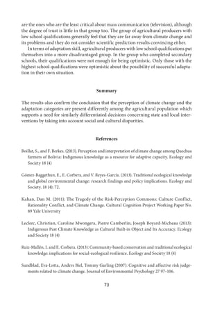 73
are the ones who are the least critical about mass communication (television), although
the degree of trust is little in that group too. The group of agricultural producers with
low school qualifications generally feel that they are far away from climate change and
its problems and they do not consider scientific prediction results convincing either.
In terms of adaptation skill, agricultural producers with low school qualifications put
themselves into a more disadvantaged group. In the group who completed secondary
schools, their qualifications were not enough for being optimistic. Only those with the
highest school qualifications were optimistic about the possibility of successful adapta-
tion in their own situation.
Summary
The results also confirm the conclusion that the perception of climate change and the
adaptation categories are present differently among the agricultural population which
supports a need for similarly differentiated decisions concerning state and local inter-
ventions by taking into account social and cultural disparities.
References
Boillat, S., and F. Berkes. (2013). Perception and interpretation of climate change among Quechua
farmers of Bolivia: Indigenous knowledge as a resource for adaptive capacity. Ecology and
Society 18 (4)
Gómez-Baggethun, E., E. Corbera, and V. Reyes-García. (2013). Traditional ecological knowledge
and global environmental change: research findings and policy implications. Ecology and
Society. 18 (4): 72.
Kahan, Dan M. (2011): The Tragedy of the Risk-Perception Commons: Culture Conflict,
Rationality Conflict, and Climate Change. Cultural Cognition Project Working Paper No.
89 Yale University
Leclerc, Christian, Caroline Mwongera, Pierre Camberlin, Joseph Boyard-Micheau (2013):
Indigenous Past Climate Knowledge as Cultural Built-in Object and Its Accuracy. Ecology
and Society 18 (4)
Ruiz-Mallén, I. and E. Corbera. (2013): Community-based conservation and traditional ecological
knowledge: implications for social-ecological resilience. Ecology and Society 18 (4)
Sundblad, Eva-Lotta, Anders Biel, Tommy Garling (2007): Cognitive and affective risk judge-
ments related to climate change. Journal of Environmental Psychology 27 97–106.
 