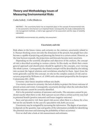 74
Theory and Methodology Issues of
Measuring Environmental Risks
Csaba Székely - Csilla Obádovics
ABSTRACT : The uncertainty factor has an important place in the concept of environmental risks.
In risk assessment, time horizon is an important factor. Consequently, the study is dedicated to the
risk management methods, a matrix type approach of risk assessment and the steps of volatility
calculation.
KEYWORDS environmental risk, volatility, risk assessment
Uncertainty and risk
Risk relates to the future vision, and certainty or, the contrary, uncertainty related to
it. Human thinking covers not only the dimension of the present, but people have also
become a capable of projecting and planning the future to a certain extent. However, as
the time horizon expands, the projections and forecasts become more uncertain.
Depending on the scientific discipline and objectives of the analysis, the concept
of risk is described according to various criteria. In this study, we think that a more
general approach and classification should be applied to the concepts, over-viewing
the whole system. Consequently, the related concepts will be described by also taking
into account the logical relations and correlations attached to them. Apart from the
terms generally used for this concept, we rely on the complex analysis of risk and in-
surance prepared by Williams et. al. (1995) and a document prepared by the European
Commission (EC, 2010).
Certainty: clear future situation without any doubt.
Uncertainty contrast to certainty: the lack of ability to project the future outcome of
present actions and events. Consequently, uncertainty develops when the individual feels
that the outcome cannot be certainly identified.
Risk is the potential variation of outcomes and results. The outcomes cannot be pre-
dicted exactly when there is risk. Risk exposure occurs when a certain activity may lead
to potential benefit (positive outcome) and losses (negative outcome).
Basic and speculative risk: basic (pure) risk occurs when there is a chance for a loss
but not for any benefit. In the case of a speculative risk, both can occur.
Uncertainty may be mitigated by increasing the information. The degree of uncertain-
ty depends on the quantity, type and quality of the information available for identifying
the potential outcomes and assessing the probability of their occurrence.
First we shall take a look at risk measurement and estimates.
 