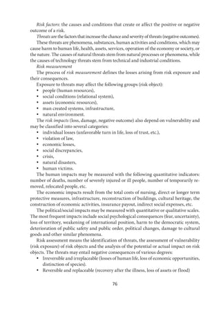 76
Risk factors: the causes and conditions that create or affect the positive or negative
outcome of a risk.
Threats are the factors that increase the chance and severity of threats (negative outcomes).
These threats are phenomena, substances, human activities and conditions, which may
cause harm to human life, health, assets, services, operation of the economy or society, or
the nature. The causes of natural threats stem from natural processes or phenomena, while
the causes of technology threats stem from technical and industrial conditions.
Risk measurement
The process of risk measurement defines the losses arising from risk exposure and
their consequences.
Exposure to threats may affect the following groups (risk object):
 people (human resources),
 social conditions (relational system),
 assets (economic resources),
 man created systems, infrastructure,
 natural environment.
The risk impacts (loss, damage, negative outcome) also depend on vulnerability and
may be classified into several categories:
 individual losses (unfavorable turn in life, loss of trust, etc.),
 violation of law,
 economic losses,
 social discrepancies,
 crisis,
 natural disasters,
 human victims.
The human impacts may be measured with the following quantitative indicators:
number of deaths, number of severely injured or ill people, number of temporarily re-
moved, relocated people, etc.
The economic impacts result from the total costs of nursing, direct or longer term
protective measures, infrastructure, reconstruction of buildings, cultural heritage, the
construction of economic activities, insurance payout, indirect social expenses, etc.
The political/social impacts may be measured with quantitative or qualitative scales.
The most frequent impacts include social psychological consequences (fear, uncertainty),
loss of territory, weakening of international position, harm to the democratic system,
deterioration of public safety and public order, political changes, damage to cultural
goods and other similar phenomena.
Risk assessment means the identification of threats, the assessment of vulnerability
(risk exposure) of risk objects and the analysis of the potential or actual impact on risk
objects. The threats may entail negative consequences of various degrees:
 Irreversible and irreplaceable (losses of human life, loss of economic opportunities,
distinction of species).
 Reversible and replaceable (recovery after the illness, loss of assets or flood)
 