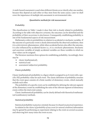78
A multi-hazard assessment is used when different threats occur shortly after one another,
because they depend on each other or they stem from the same causes. Later we shall
cover the importance of multiple risk assessment in environmental risks.
Quantitative methods for risk measurement
Probability
The classification in Table 1 made it clear that risk is closely related to probability.
According to the table with objective certainty, the outcomes can be identified and the
probability of their occurrence is also known. Consequently, establishing probability is
one of the fundamental aspects of risk measurement.
Mathematics refers to probabilities in relation to accidental or stochastic variables. If
the outcome of a particular event is clearly determined by the observed conditions, then
it is a deterministic phenomenon, while when accidental factors also affect the outcome,
it is also influenced by accidental factors i.e., it is a stochastic phenomenon. Stochastic
and uncertain variables of simply accidental variables are those variables to which no
clear values can be assigned.
The literature mentions three options for establishing probability. Accordingly, there
may be
 classic (mathematical),
 statistical and
 assessment (subjective) probability.
Classic probability
Classic (mathematical) probability is a figure which is assigned to an E event with a spe-
cific P(E) probability value for each event. The classic definition of probability assumes
that the event space consists of a finite number of elementary events, which mutually
exclude each other.
The probability of a specific event can be established by defining the relevant segment
of the elementary events by establishing the ratio of the relevant segment of elementary
events within the total event system.
Classic (mathematical) probability can be clearly defined with theoretical mathemat-
ical (combinatory) methods.
Statistical probability
Statistical probability is practice oriented, because it is based on practical experience.
In relation to the chance of probability of any event (or natural condition) information
may be gained by performing an experiment relating to the event on several occasions
and observing how many times the event occurs.
 