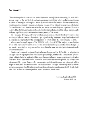 Foreword
Climate change and its natural and social-economic consequences are among the most well-
known issues of the world. It strongly divides experts, political actors and communicators
in terms of its origin and impacts. Initially mainly natural scientists dealt with the issue,
pointing out the negative changes, risks and process of the climate change that affects the
flora and fauna. Later more stress was also put on the vulnerability and exposure of human
society. The shift in emphasis was boosted by the natural disasters that killed many people
and destroyed their environment in various points of the world.
In Hungary, drought, extreme weather conditions and flash floods represented the
unexpected climatic events, but slower, yet equally risky processes may also be observed
in forestry and agriculture, the consequences of which affect the economy and society.
Our research, which is part of the TÁMOP -4.2.2.A-11/1/KONV project, is not the first
or the only one in the research of the social-economic consequences of climate change. In
our studies we relied not only on that literature, but also used intensively the internationally
available literature.
Social and economic vulnerability to climate change and the difficulties in adapting to
changes are not rapid processes with overnight changes, but historic and cultural specifi-
cities, reflected also in regional differences. In our studies we made an attempt to develop
scenarios based on the reviewed processes which reveal the development options for the
subsequent fifty years. As generally known, a scenario is a vision and not a forecast, which
helps current and future decisions. Social-economic changes stemming from climatic
impacts encourage thinking in scenarios and opening disputes i.e., practically this is their
role. This is also the most important objective of this publication.
Sopron, September 2014
László Kulcsár
 