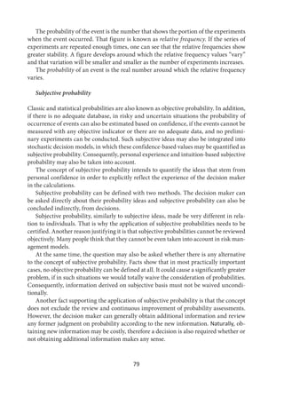 79
The probability of the event is the number that shows the portion of the experiments
when the event occurred. That figure is known as relative frequency. If the series of
experiments are repeated enough times, one can see that the relative frequencies show
greater stability. A figure develops around which the relative frequency values “vary”
and that variation will be smaller and smaller as the number of experiments increases.
The probability of an event is the real number around which the relative frequency
varies.
Subjective probability
Classic and statistical probabilities are also known as objective probability. In addition,
if there is no adequate database, in risky and uncertain situations the probability of
occurrence of events can also be estimated based on confidence, if the events cannot be
measured with any objective indicator or there are no adequate data, and no prelimi-
nary experiments can be conducted. Such subjective ideas may also be integrated into
stochastic decision models, in which these confidence-based values may be quantified as
subjective probability. Consequently, personal experience and intuition-based subjective
probability may also be taken into account.
The concept of subjective probability intends to quantify the ideas that stem from
personal confidence in order to explicitly reflect the experience of the decision maker
in the calculations.
Subjective probability can be defined with two methods. The decision maker can
be asked directly about their probability ideas and subjective probability can also be
concluded indirectly, from decisions.
Subjective probability, similarly to subjective ideas, made be very different in rela-
tion to individuals. That is why the application of subjective probabilities needs to be
certified. Another reason justifying it is that subjective probabilities cannot be reviewed
objectively. Many people think that they cannot be even taken into account in risk man-
agement models.
At the same time, the question may also be asked whether there is any alternative
to the concept of subjective probability. Facts show that in most practically important
cases, no objective probability can be defined at all. It could cause a significantly greater
problem, if in such situations we would totally waive the consideration of probabilities.
Consequently, information derived on subjective basis must not be waived uncondi-
tionally.
Another fact supporting the application of subjective probability is that the concept
does not exclude the review and continuous improvement of probability assessments.
However, the decision maker can generally obtain additional information and review
any former judgment on probability according to the new information. Naturally, ob-
taining new information may be costly, therefore a decision is also required whether or
not obtaining additional information makes any sense.
 