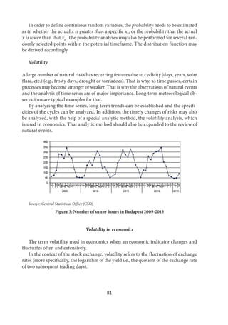 81
In order to define continuous random variables, the probability needs to be estimated
as to whether the actual x is greater than a specific x0
, or the probability that the actual
x is lower than that x0
. The probability analyses may also be performed for several ran-
domly selected points within the potential timeframe. The distribution function may
be derived accordingly.
Volatility
A large number of natural risks has recurring features due to cyclicity (days, years, solar
flare, etc.) (e.g., frosty days, drought or tornadoes). That is why, as time passes, certain
processes may become stronger or weaker. That is why the observations of natural events
and the analysis of time series are of major importance. Long-term meteorological ob-
servations are typical examples for that.
By analyzing the time series, long-term trends can be established and the specifi-
cities of the cycles can be analyzed. In addition, the timely changes of risks may also
be analyzed, with the help of a special analytic method, the volatility analysis, which
is used in economics. That analytic method should also be expanded to the review of
natural events.
Source: Central Statistical Office (CSO)
Figure 3: Number of sunny hours in Budapest 2009-2013
Volatility in economics
The term volatility used in economics when an economic indicator changes and
fluctuates often and extensively.
In the context of the stock exchange, volatility refers to the fluctuation of exchange
rates (more specifically, the logarithm of the yield i.e., the quotient of the exchange rate
of two subsequent trading days).
 