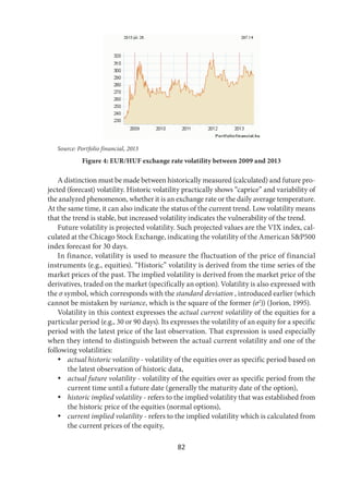 82
Source: Portfolio financial, 2013
Figure 4: EUR/HUF exchange rate volatility between 2009 and 2013
A distinction must be made between historically measured (calculated) and future pro-
jected (forecast) volatility. Historic volatility practically shows “caprice” and variability of
the analyzed phenomenon, whether it is an exchange rate or the daily average temperature.
At the same time, it can also indicate the status of the current trend. Low volatility means
that the trend is stable, but increased volatility indicates the vulnerability of the trend.
Future volatility is projected volatility. Such projected values are the VIX index, cal-
culated at the Chicago Stock Exchange, indicating the volatility of the American S&P500
index forecast for 30 days.
In finance, volatility is used to measure the fluctuation of the price of financial
instruments (e.g., equities). “Historic” volatility is derived from the time series of the
market prices of the past. The implied volatility is derived from the market price of the
derivatives, traded on the market (specifically an option). Volatility is also expressed with
the σ symbol, which corresponds with the standard deviation , introduced earlier (which
cannot be mistaken by variance, which is the square of the former (σ2
)) (Jorion, 1995).
Volatility in this context expresses the actual current volatility of the equities for a
particular period (e.g., 30 or 90 days). Its expresses the volatility of an equity for a specific
period with the latest price of the last observation. That expression is used especially
when they intend to distinguish between the actual current volatility and one of the
following volatilities:
 actual historic volatility - volatility of the equities over as specific period based on
the latest observation of historic data,
 actual future volatility - volatility of the equities over as specific period from the
current time until a future date (generally the maturity date of the option),
 historic implied volatility - refers to the implied volatility that was established from
the historic price of the equities (normal options),
 current implied volatility - refers to the implied volatility which is calculated from
the current prices of the equity,
 