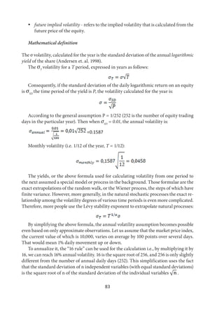 83
 future implied volatility - refers to the implied volatility that is calculated from the
future price of the equity.
Mathematical definition
The σ volatility, calculated for the year is the standard deviation of the annual logarithmic
yield of the share (Andersen et. al. 1998).
The σT
volatility for a T period, expressed in years as follows:
Consequently, if the standard deviation of the daily logarithmic return on an equity
is σSD
the time period of the yield is P, the volatility calculated for the year is:
According to the general assumption P = 1/252 (252 is the number of equity trading
days in the particular year). Then when σSD
= 0.01, the annual volatility is:
=0.1587
Monthly volatility (i.e. 1/12 of the year, T = 1/12):
The yields, or the above formula used for calculating volatility from one period to
the next assumed a special model or process in the background. Those formulae are the
exact extrapolations of the random walk, or the Wiener process, the steps of which have
finite variance. However, more generally, in the natural stochastic processes the exact re-
lationship among the volatility degrees of various time periods is even more complicated.
Therefore, more people use the Lévy stability exponent to extrapolate natural processes:
By simplifying the above formula, the annual volatility assumption becomes possible
even based on only approximate observations. Let us assume that the market price index,
the current value of which is 10,000, varies on average by 100 points over several days.
That would mean 1% daily movement up or down.
To annualize it, the “16 rule” can be used for the calculation i.e., by multiplying it by
16, we can reach 16% annual volatility. 16 is the square root of 256, and 256 is only slightly
different from the number of annual daily days (252). This simplification uses the fact
that the standard deviation of n independent variables (with equal standard deviations)
is the square root of n of the standard deviation of the individual variables .
 
