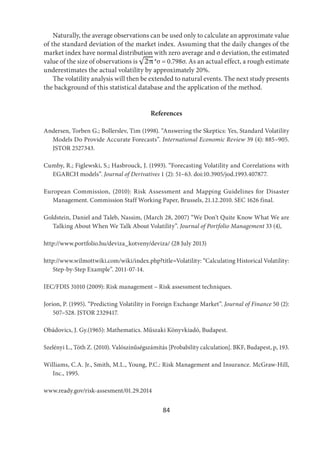 84
Naturally, the average observations can be used only to calculate an approximate value
of the standard deviation of the market index. Assuming that the daily changes of the
market index have normal distribution with zero average and σ deviation, the estimated
value of the size of observations is *σ = 0.798σ. As an actual effect, a rough estimate
underestimates the actual volatility by approximately 20%.
The volatility analysis will then be extended to natural events. The next study presents
the background of this statistical database and the application of the method.
References
Andersen, Torben G.; Bollerslev, Tim (1998). “Answering the Skeptics: Yes, Standard Volatility
Models Do Provide Accurate Forecasts”. International Economic Review 39 (4): 885–905.
JSTOR 2527343.
Cumby, R.; Figlewski, S.; Hasbrouck, J. (1993). “Forecasting Volatility and Correlations with
EGARCH models”. Journal of Derivatives 1 (2): 51–63. doi:10.3905/jod.1993.407877.
European Commission, (2010): Risk Assessment and Mapping Guidelines for Disaster
Management. Commission Staff Working Paper, Brussels, 21.12.2010. SEC 1626 final.
Goldstein, Daniel and Taleb, Nassim, (March 28, 2007) “We Don’t Quite Know What We are
Talking About When We Talk About Volatility”. Journal of Portfolio Management 33 (4),
http://www.portfolio.hu/deviza_kotveny/deviza/ (28 July 2013)
http://www.wilmottwiki.com/wiki/index.php?title=Volatility: “Calculating Historical Volatility:
Step-by-Step Example”. 2011-07-14.
IEC/FDIS 31010 (2009): Risk management – Risk assessment techniques.
Jorion, P. (1995). “Predicting Volatility in Foreign Exchange Market”. Journal of Finance 50 (2):
507–528. JSTOR 2329417.
Obádovics, J. Gy.(1965): Mathematics. Műszaki Könyvkiadó, Budapest.
Szelényi L., Tóth Z. (2010). Valószínűségszámítás [Probability calculation]. BKF, Budapest, p, 193.
Williams, C.A. Jr., Smith, M.L., Young, P.C.: Risk Management and Insurance. McGraw-Hill,
Inc., 1995.
www.ready.gov/risk-assesment/01.29.2014
 