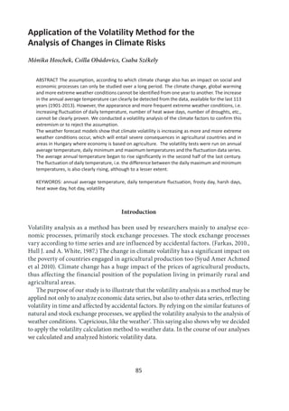 85
Application of the Volatility Method for the
Analysis of Changes in Climate Risks
Mónika Hoschek, Csilla Obádovics, Csaba Székely
ABSTRACT The assumption, according to which climate change also has an impact on social and
economic processes can only be studied over a long period. The climate change, global warming
and more extreme weather conditions cannot be identified from one year to another. The increase
in the annual average temperature can clearly be detected from the data, available for the last 113
years (1901-2013). However, the appearance and more frequent extreme weather conditions, i.e.
increasing fluctuation of daily temperature, number of heat wave days, number of droughts, etc.,
cannot be clearly proven. We conducted a volatility analysis of the climate factors to confirm this
extremism or to reject the assumption.
The weather forecast models show that climate volatility is increasing as more and more extreme
weather conditions occur, which will entail severe consequences in agricultural countries and in
areas in Hungary where economy is based on agriculture. The volatility tests were run on annual
average temperature, daily minimum and maximum temperatures and the fluctuation data series.
The average annual temperature began to rise significantly in the second half of the last century.
The fluctuation of daily temperature, i.e. the difference between the daily maximum and minimum
temperatures, is also clearly rising, although to a lesser extent.
KEYWORDS: annual average temperature, daily temperature fluctuation, frosty day, harsh days,
heat wave day, hot day, volatility
Introduction
Volatility analysis as a method has been used by researchers mainly to analyse eco-
nomic processes, primarily stock exchange processes. The stock exchange processes
vary according to time series and are influenced by accidental factors. (Farkas, 2010.,
Hull J. and A. White, 1987.) The change in climate volatility has a significant impact on
the poverty of countries engaged in agricultural production too (Syud Amer Achmed
et al 2010). Climate change has a huge impact of the prices of agricultural products,
thus affecting the financial position of the population living in primarily rural and
agricultural areas.
The purpose of our study is to illustrate that the volatility analysis as a method may be
applied not only to analyze economic data series, but also to other data series, reflecting
volatility in time and affected by accidental factors. By relying on the similar features of
natural and stock exchange processes, we applied the volatility analysis to the analysis of
weather conditions. ‘Capricious, like the weather’. This saying also shows why we decided
to apply the volatility calculation method to weather data. In the course of our analyses
we calculated and analyzed historic volatility data.
 