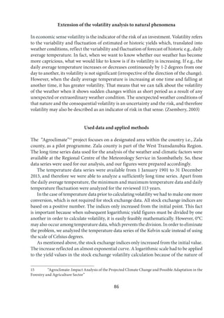 86
Extension of the volatility analysis to natural phenomena
In economic sense volatility is the indicator of the risk of an investment. Volatility refers
to the variability and fluctuation of estimated or historic yields which, translated into
weather conditions, reflect the variability and fluctuation of forecast of historic e.g., daily
average temperature. In fact, when we want to know whether our weather has become
more capricious, what we would like to know is if its volatility is increasing. If e.g., the
daily average temperature increases or decreases continuously by 1-2 degrees from one
day to another, its volatility is not significant (irrespective of the direction of the change).
However, when the daily average temperature is increasing at one time and falling at
another time, it has greater volatility. That means that we can talk about the volatility
of the weather when it shows sudden changes within as short period as a result of any
unexpected or extraordinary weather condition. The unexpected weather conditions of
that nature and the consequential volatility is an uncertainty and the risk, and therefore
volatility may also be described as an indicator of risk in that sense. (Zsembery, 2003)
Used data and applied methods
The “Agroclimate”15
project focuses on a designated area within the country i.e., Zala
county, as a pilot programme. Zala county is part of the West Transdanubia Region.
The long time series data used for the analysis of the weather and climatic factors were
available at the Regional Centre of the Meteorology Service in Szombathely. So, these
data series were used for our analysis, and our figures were prepared accordingly.
The temperature data series were available from 1 January 1901 to 31 December
2013, and therefore we were able to analyze a sufficiently long time series. Apart from
the daily average temperature, the minimum and maximum temperature data and daily
temperature fluctuation were analyzed for the reviewed 113 years.
In the case of temperature data prior to calculating volatility we had to make one more
conversion, which is not required for stock exchange data. All stock exchange indices are
based on a positive number. The indices only increased from the initial point. This fact
is important because when subsequent logarithmic yield figures must be divided by one
another in order to calculate volatility, it is easily feasibly mathematically. However, 0°C
may also occur among temperature data, which prevents the division. In order to eliminate
the problem, we analyzed the temperature data series of the Kelvin scale instead of using
the scale of Celsius degrees.
As mentioned above, the stock exchange indices only increased from the initial value.
The increase reflected an almost exponential curve. A logarithmic scale had to be applied
to the yield values in the stock exchange volatility calculation because of the nature of
15 “Agroclimate: Impact Analysis of the Projected Climate Change and Possible Adaptation in the
Forestry and Agriculture Sector”
 